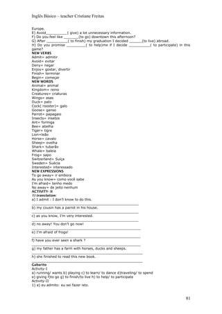 Inglês Básico – teacher Cristiane Freitas
Europe.
E) Avoid__________( give) a lot unnecessary information.
F) Do you feel like _______(to go) downtown this afternoon?
G) After __________( to finish) my graduation I decided ______(to live) abroad.
H) Do you promise _________( to help)me if I decide __________( to participate) in this
game?
NEW VERBS
Admit= admitir
Avoid= evitar
Deny= negar
Enjoy= gostar, divertir
Finish= terminar
Begin= começar
NEW WORDS
Animal= animal
Kingdom= reino
Creatures= criaturas
Wings= asas
Duck= pato
Cock( rooster)= galo
Goose= ganso
Parrot= papagaio
Insects= insetos
Ant= formiga
Bee= abelha
Tiger= tigre
Lion=leão
Horse= cavalo
Sheep= ovelha
Shark= tubarão
Whale= baleia
Frog= sapo
Switzerland= Suíça
Sweden= Suécia
Interested= interessado
NEW EXPRESSIONS
To go away= ir embora
As you know= como você sabe
I’m afraid= tenho medo
No away= de jeito nenhum
ACTIVITY- II
1) translation:
a) I admit : I don’t know to do this.
__________________________________________________
b) my cousin has a parrot in his house.
__________________________________________________
c) as you know, I’m very interested.
__________________________________________________
d) no away! You don’t go now!
___________________________________________________
e) I’m afraid of frogs!
___________________________________________________
f) have you ever seen a shark ?
___________________________________________________
g) my father has a farm with horses, ducks and sheeps.
____________________________________________________
h) she finished to read this new book.
____________________________________________________
Gabarito
Activity-I
a) running/ wants b) playing c) to learn/ to dance d)traveling/ to spend
e) giving f)to go g) to finish/to live h) to help/ to participate
Activity-II
1) a) eu admito: eu sei fazer isto.
81
 
