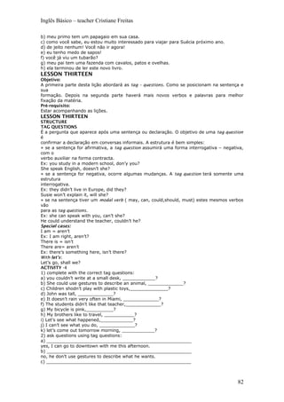 Inglês Básico – teacher Cristiane Freitas
b) meu primo tem um papagaio em sua casa.
c) como você sabe, eu estou muito interessado para viajar para Suécia próximo ano.
d) de jeito nenhum! Você não ir agora!
e) eu tenho medo de sapos!
f) você já viu um tubarão?
g) meu pai tem uma fazenda com cavalos, patos e ovelhas.
h) ela terminou de ler este novo livro.
LESSON THIRTEEN
Objetivo:
A primeira parte desta lição abordará as tag – questions. Como se posicionam na sentença e
sua
formação. Depois na segunda parte haverá mais novos verbos e palavras para melhor
fixação da matéria.
Pré-requisito:
Estar acompanhando as lições.
LESSON THIRTEEN
STRUCTURE
TAG QUESTIONS
É a pergunta que aparece após uma sentença ou declaração. O objetivo de uma tag question
é
confirmar a declaração em conversas informais. A estrutura é bem simples:
» se a sentença for afirmativa, a tag question assumirá uma forma interrogativa – negativa,
com o
verbo auxiliar na forma contracta.
Ex: you study in a modern school, don’y you?
She speak English, doesn’t she?
» se a sentença for negativa, ocorre algumas mudanças. A tag question terá somente uma
estrutura
interrogativa.
Ex: they didn’t live in Europe, did they?
Susie won’t explain it, will she?
» se na sentença tiver um modal verb ( may, can, could,should, must) estes mesmos verbos
vão
para as tag questions.
Ex: she can speak with you, can’t she?
He could understand the teacher, couldn’t he?
Special cases:
I am = aren’t
Ex: I am right, aren’t?
There is = isn’t
There are= aren’t
Ex: there’s something here, isn’t there?
With let’s:
Let’s go, shall we?
ACTIVITY –I
1) complete with the correct tag questions:
a) you couldn’t write at a small desk, ____________?
b) She could use gestures to describe an animal, _____________?
c) Children shodn’t play with plastic toys,______________?
d) John was tall, _____________?
e) It doesn’t rain very often in Miami, _____________?
f) The students didn’t like that teacher,_____________?
g) My bicycle is pink,__________?
h) My brothers like to travel, ___________?
i) Let’s see what happened,____________?
j) I can’t see what you do, _____________?
k) let’s come out tomorrow morning, ____________?
2) ask questions using tag questions:
a) _____________________________________________________
yes, I can go to downtown with me this afternoon.
b) _____________________________________________________
no, he don’t use gestures to describe what he wants.
c) _____________________________________________________
82
 