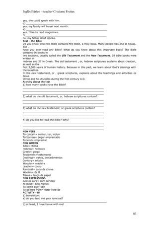 Inglês Básico – teacher Cristiane Freitas
yes, she could speak with him.
d) _____________________________________________________
yes, my family will travel next month.
e) _____________________________________________________
yes, I like to read magazines.
f) _____________________________________________________
no, my father don’t smoke.
Text – the Bible
Do you know what the Bible contains?the Bible, a Holy book. Many people has one at house.
But ,
have you ever read any Bible? What do you know about this important book? The Bible
contains 66 books in
two sections, usually called the Old Testament and the New Testament. 39 bible books were
written in
Hebrew and 27 in Greek. The old testament , or, hebrew scriptures explains about creation,
as well as the
first 3,500 years of human history. Because in this part, we learn about God’s dealings with
the israelites.
In the new testament, or , greek scriptures, explains about the teachings and activities os
Jesus
Christ and his disciples during the first century A.D.
Activity about the text
1) how many books have the Bible?
_____________________________________________________
_____________________________________________________
_____________________________________________________
2) what do the old testament, or, hebrew scripltures contain?
_____________________________________________________
_____________________________________________________
_____________________________________________________
3) what do the new testament, or greek scriptures contain?
_____________________________________________________
_____________________________________________________
_____________________________________________________
4) do you like to read the Bible? Why?
_____________________________________________________
_____________________________________________________
_____________________________________________________
NEW VEBS
To contain= conter, ter, incluir
To borrow= pegar emprestado
To lend= emprestar
NEW WORDS
Bible= Bíblia
Hebrew= hebraico
Greek= grego
Testament=testamento
Dealings= tratos, procedimentos
Century= século
Wooden= madeira
Leather= couro
Raincoat= capa de chuva
Woolen= de lã
Tissue= lenço de papel
NEW EXPRESSIONS
Just as sure= com certeza
At least= pelo menos
To come out= sair
To be free from= estar livre de
ACTIVITY – III
1) translation:
a) do you lend me your raincoat?
_______________________________________________________
b) at least, I have tissue with me!
83
 