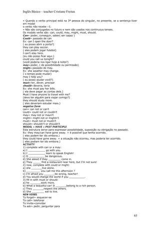 Inglês Básico – teacher Cristiane Freitas
» Quando o verbo principal está na 3ª pessoa do singular, no presente, se a sentença tiver
em modal
o verbo não recebe –S.
» Não são conjugados no futuro e nem são usados nos continuous tenses.
Os modals verbs são: can, could, may, might, must, should.
Can= poder, conseguir, saber( ser capaz )
Could= passado de can
Ex: can I open the door?
( eu posso abrir a porta?)
they can play soccer.
( eles podem jogar futebol)
I can’t stay here.
(eu não posso ficar aqui.)
could you call us tonight?
(você poderia nos ligar hoje à noite?)
may= poder, ( de possibilidade ou permissão)
might= passado de may.
Ex: she weather may change.
( o tempo pode mudar)
may I help you?
( eu posso ajudar você?)
must= ter, dever, precisar
should= deveria, teria
Ex: she must pay her bills.
( ela deve pagar as contas dela.)
Must I have anyone to travel with me?
(devo ter alguém para viajar comigo?)
they should study more.
( eles deveriam estudar mais.)
negative form
can= can not or can’t
could= could not or couldn’t
may= may not or mayn’t
might= might not or mightn’t
must= must not or mustn’t
should= shouldn’t or shouldn’t
MODAL + HAVE + PAST PARTICIPLE
Esta estrutura serve para expressar possibilidade, suposição ou obrigação no passado.
Ex: they may/can have gone away. = é possível que tenha ocorrido.
( eles podem ter ido embora.)
they could have gone away. = a situação não ocorreu, mas poderia ter ocorrido.
( eles podiam ter ido embora.)
ACTIVITY
1) complete with can or a may:
a) I ___________ go with you.
b) I ___________ learn to speak English!
c) It __________ be dangerous.
d) She asked if they ________ come in.
e) They _____ find a restaurant near here, but I’m not sure!
2) now, complete with could or might:
a) she _______live alone.
b) _________ you call me this afternoon ?
c) I’m afraid you _______be wrong, teacher!
d) You would change the world if you __________.
3) fill in with must or should:
a) he _______work more.
b) What a beautiful car! It _______beliong to a rich person.
c) They _______respect the others.
d) She ________ eat to live.
NEW VERBS
To forget= esquecer-se
To call= telefonar
To invite=convidar
Ta ask= pedir, perguntar para
85
 