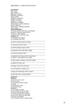 Inglês Básico – teacher Cristiane Freitas
NEW WORDS
Rich= rico
Rug= tapete
Bedroom= quanto
Bathroom= banheiro
Soap= sabão
Forgetful= esquecido
Patient= paciente
Stubborn= teimoso
Dangerous= perigoso
Phone booth= cabine telefônica
Phone= telefone
Phone book= catálogo telefônico
Party= festa
NEW EXPRESSIONS
To make a phone call= fazer uma ligação
Forget it= esqueça, deixa para lá
To go out= sair, passear
To take a walk= dar uma volta
ACTIVITY- II
1) translate into English:
a) eu esqueci meu livro.
_______________________________________________
b) ela me convidou para sua festa.
_______________________________________________
c) você quer dá uma volta ?
_______________________________________________
d) minha amiga me ligou ontem.
_______________________________________________
e) pergunte a ela onde está o sabão.
_______________________________________________
f) vamos sair hoje à noite?
_______________________________________________
2) organize the words and form sentences:
a) need/ I / call/ mother/ my/ today
_______________________________________________
b) they/ party/ invited/ us/ to the/ tonight
_______________________________________________
c) patient/ is/ she/ very
_______________________________________________
d) forget/ it/ don’t/ I/ like /this
_______________________________________________
e) my/ bought/ a/ mother/ rug
_______________________________________________
f) soap/ are/ bathroom/ ther/ in/ the/?
_______________________________________________
g) ask/ did/ you/ a/ phone book/?
_______________________________________________
GABARITO
Activity I
1) a) can b) can c) can
d) may e) may
2) a) could b) could c) could
d) might
3) a) should b) must
c) should d) must
Activity II
1) a) I forgot my book.
b) she invited me for her party.
c) do you want to take a walk?
d) my friend called me yestreday.
e) ask to her where are the soap.
f) let’s go out tonight?
2) a) I need to call my mother today.
86
 