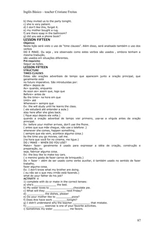 Inglês Básico – teacher Cristiane Freitas
b) they invited us to the party tonight.
c) she is very patient.
d) I don’t like this, forget it.
e) my mother bought a rug.
f) are there soap in the bathroom?
g) did you ask a phone book?
LESSON FIFTEEN
Objetivo:
Nesta lição será visto o uso de “time clauses”. Além disso, será analisado também o uso dos
verbos
DO E MAKE. Ou seja , sra observado como estes verbos são usados , embora tenham a
mesma tradução,
são usados em situações diferentes.
Pré-requisito:
Seguir as lições.
LESSON FIFTEEN
STRUCTURE
TIMES CLAUSES
Estas são orações adverbiais de tempo que aparecem junto a oração principal, que
geralmente está
no futuro imperativo. São introduzidas por:
After= depois de
As= quando, enquanto
As soon as= assim que, logo que
Before= antes de
By the time= na hora em que
Until= até
Whenever= sempre que
Ex: the will study until he learns the class.
( ele estudará até entender a aula.)
stay here after she góes back.
( fique aqui depois ela volta.)
quando a oração adverbial de tempo vier primeiro, usa-se a vírgula antes da oração
principal.
Ex: before your mother arrives, don’t use the fhone.
( antes que sua mãe chegue, não use o telefone .)
whenever she comes, happen something.
( sempre que ela vem, acontece alguma coisa.)
by the time you go movies, call me.
(na hora que você for no cinema, me ligue.)
DO / MAKE – WHEN DO YOU USE?
Make= fazer- geralmente é usado para expressar a idéia de criação, construção e
preparação, ou
seja, fabricar alguma coisa.
Ex: the boy like to make toy cars.
( o menino gosta de fazer carros de brinquedo.)
Do = fazer – além de ser usado como verbo auxiliar, é também usado no sentido de fazer
trabalho,
fazer alguma coisa.
Ex: I don’t know what my brother are doing.
( eu não sei o que meu irmão está fazendo.)
what do your father do his job?
ACTIVITY –I
1) complete with do or make in the correct tenses:
a) she’s ______________ the bed.
b) My sister loves to _______________chocolate pie.
c) What will they _____________ next Friday?
d) ___________ the dishes, please!
e) Do your mother like to __________pizza?
f) Does Ane have work _________tonight?
g) I didn’t understand why the teacher ___________ that mistake.
h) ___________ exercise is one of your favorite activities.
i) Sometimes my sister __________ me favors.
87
 