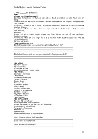 Inglês Básico – teacher Cristiane Freitas
j) Who _______the dishes now?
TEXT
What do you think about death?
Scientists do not know why humans grow old and die. It seems that our cells should keep on
being
renewed and that we should live forever. Humans have yearned for longevity and have even
tried to attain
immortality. Since the fourth century B.C., drugs supposedly designed to make immortality
possible attracted
the attention of chinese nobles. Chineses emperors tried so called “ elixirs of life”, but made
from mercury,
and died.
Around the world, many people believe that death is not the end of their existence.
Buddhists,hindus,
muslins and others all have bright hopes of a life after death. But the question is: what do
you think? Is there
life after the death?
Questions about the text:
1) what have scientists been unable to explain about human life?
_______________________________________________________________
_______________________________________________________________
_______________________________________________________________
_______________________________________________________________
2) what did happen with any chinese nobles in the fourth century B.C.?
_______________________________________________________________
_______________________________________________________________
_______________________________________________________________
_______________________________________________________________
NEW VERBS
To grow= crescer
To die= morrer
To renew= renovar
To attain= alcançar, atingir, obter
NEW WORDS
Scientists= cientistas
Cell= célula
Forever= para sempre
Human= humano
Since= desde
Chinese= chinês
Buddhists= budista
Hindu= hindu
Muslim= mulçumano
Longevity= longevidade
Solution= solução
Key chain=chaveiro
Enough= suficiente
Death= morte
NEW EXPRESSIONS
To grow old= envelhecer
To take pictures= tirar fotografias
What’s the matter= o que há? Qual é o problema?
Unfortunately= infelizmente
Fortunately= felizmente
ACTIVITY –II
1) translation:
a) I have the solution to your problem!
_______________________________________________________________
b) my dog was old and died yesterday.
_______________________________________________________________
c) we will be friends forever.
_______________________________________________________________
d) did you see my key chain?
_______________________________________________________________
88
 