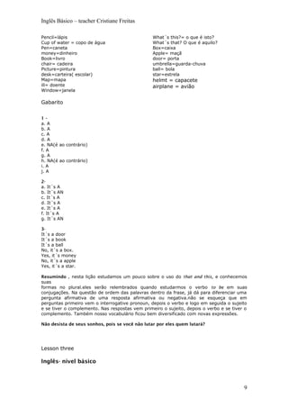 Inglês Básico – teacher Cristiane Freitas
Pencil=lápis
Cup of water = copo de água
Pen=caneta
money=dinheiro
Book=livro
chair= cadeira
Picture=pintura
desk=carteira( escolar)
Map=mapa
ill= doente
Window=janela
What´s this?= o que é isto?
What´s that? O que é aquilo?
Box=caixa
Apple= maçã
door= porta
umbrella=guarda-chuva
ball= bola
star=estrela
helmt = capacete
airplane = avião
Gabarito
1 -
a. A
b. A
c. A
d. A
e. NA(é ao contrário)
f. A
g. A
h. NA(é ao contrário)
i. A
j. A
2-
a. It´s A
b. It´s AN
c. It´s A
d. It´s A
e. It´s A
f. It´s A
g. It´s AN
3-
It´s a door
It´s a book
It´s a ball
No, it´s a box.
Yes, it´s money
No, it´s a apple
Yes, it´s a star.
Resumindo , nesta lição estudamos um pouco sobre o uso do that and this, e conhecemos
suas
formas no plural.eles serão relembrados quando estudarmos o verbo to be em suas
conjugações. Na questão de ordem das palavras dentro da frase, já dá para diferenciar uma
pergunta afirmativa de uma resposta afirmativa ou negativa.não se esqueça que em
perguntas primeiro vem o interrogative pronoun, depois o verbo e logo em seguida o sujeito
e se tiver o complemento. Nas respostas vem primeiro o sujeito, depois o verbo e se tiver o
complemento. Também nosso vocabulário ficou bem diversificado com novas expressões.
Não desista de seus sonhos, pois se você não lutar por eles quem lutará?
Lesson three
Inglês- nível básico
9
 