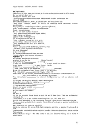 Inglês Básico – teacher Cristiane Freitas
TAG QUESTIONS
São perguntas feitas após uma declaração. O objetivo é confirmar as declarações feitas.
Ex: you eat fish, don’t you?
She doesn’t like this, does she?
Lembrando que no tempo imperativo a tag question é formada pelo auxiliar will.
MODALS VERBS
São verbos que dão vida, forma, à ação do verbo. Os mais usados são:
Can= poder, conseguir, saber; no sentido de habilidade física, permissão informal,
possibilidade.
May= poder; no sentido de possibilidade, permissão( formal).
Must= dever,( deveria), conselho, obrigação moral.
Could = passado de can.
Ex: you can learn English, it’s easy!
( você pode/ consegue aprender inglês, é fácil!)
may I change my opinion?
( posso mudar minha opinião?)
my brother must buy a new car.
( meu irmão deve comprar um novo carro.)
you should put a blouse of woolen. It’s cold.
( você deveria por uma blusa de lã. Está frio.)
DO/ MAKE
Make = fazer; no sentido de fabricar, construir, criar;
Do= fazer; usado em nas outras situações;
Ex: what did you do?
(o que você fez?)
my mother makes delicious cakes and pies.
( minha mãe faz bolos e tortas deliciosas.)
ACTIVITY –II
1) complete with gerund or infinitive:
a) where do you feel like ____________( to go ) tonight?
b) My father quit ____________. ( to smoke)
c) Have you ever considered ______________( to save) money this month?
d) We decide _____________( to wait) for ours friends.
e) John tryed ____________(to play) tennis.
f) What kind of song do you appreciate _______________ ( to listen)?
2) use this modals verbs( can, should, could) in this sentences:
Ane: hello, peter, ________ you lend me your notebook?
Peter : Ane, you are my dear friend and I will lend you my notebook. But I think that you
__________, but a new notebook or pay attention at the class!
Ane: I know Peter! __________ you help me? And I promise you I will pay attention next
class!
3) complete the sentences with the coorect tag questions:
a) you don’t know what her problem, ___________?
b) She could open that door, ____________?
c) Your family will travel to Japan, ____________?
d) Let’s play soccer tonight, ____________?
e) Susie is tired, ____________?
4) read the text and answers:
text
the Red List
do you like animals? Many people around the world likes them. They are so beautiful,
intelligent. But
unfortunately, a lot of this animals are entering in a “ Red List”. What is it?
The red list is apublished by the international Union for Conservation of Nature and Natural
Resuorces, an organization that evaluates the condition of endangered species. Look at some
species that
were entering in this list in the year 2000:
Wandering albatross- this is one of 16 algatross species identified as globally threatened. It is
said
that significant numbres dorw after being accidentally caught on baited hooks set by longline
fishing boats.
Red-shanked douc langur – this little animal is an Asian colobine monkey and is found in
southcentral
90
 