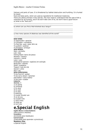 Inglês Básico – teacher Cristiane Freitas
Vietnam and parts of Laos. It is threatened by habitat destruction and huntihng. It is hunted
for booth
food and body parts, which are used as ingredients for traditional medicines.
There are others animals in this sad list. The man need to understand that the web of life is
important for all humans, and if we don’t take care of its, we won’t have a good future!
a) what is the “Red List”?
________________________________________________________________
________________________________________________________________
b) where can you find a Red-shanked douc langur?
________________________________________________________________
________________________________________________________________
________________________________________________________________
c) how many species of albatross was identified all the world?
________________________________________________________________
________________________________________________________________
NEW VERBS
To Appreciate= apreciar
To Consider= considerar,
To Feel like: quer, estar afim de
To publish= publicar
To threaten= ameaçar
NEW WORDS
Red= vermelho
List= lista
Fishing Boat= barco de pesca
Monkey= macaco
Vietnam= Vietnã
Laos= Laos
Endangered species= espécies em extinção
Bookcase= estante
Shelf= prateleira
Teapot= bule de chá
Saucer= pires
Sky= céu
NEW EXPRESSIONS
To be fond of= gostar
To be sorry about= lamentar
Had better= seria melhor
To be over= acabar
Gabarito
Activity –I
1) a) going
b) smoking
c) to save
d) to wait
e) to play
f) listening
2) could/ should/ can
3) a) do you
b) couldn’t she
c) won’t they
d) shall we
e) isn’t she
e.Special English
Inglês Básico e Intermediário
(Para jovens e Adultos)
Gramática
(Conteúdo para Vestibular)
Conversação
(Praticidade para aprender a pronúncia)
Modulus One
e.Special English
91
 