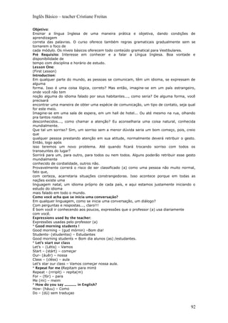 Inglês Básico – teacher Cristiane Freitas
Objetivo:
Ensinar a língua Inglesa de uma maneira prática e objetiva, dando condições de
aprendizagem
correta das palavras. O curso oferece também regras gramaticais gradualmente sem se
tornarem o foco de
cada módulo. Os níveis básicos oferecem todo conteúdo gramatical para Vestibulares.
Pré Requisito: Interesse em conhecer e a falar a Língua Inglesa. Boa vontade e
disponibilidade de
tempo com disciplina e horário de estudo.
Lesson One:
(First Lesson)
Introduction:
Em qualquer parte do mundo, as pessoas se comunicam, têm um idioma, se expressam de
alguma
forma. Isso é uma coisa lógica, correto? Mas então, imagine-se em um país estrangeiro,
onde você não tem
noção alguma do idioma falado por seus habitantes..., como seria? De alguma forma, você
precisará
encontrar uma maneira de obter uma espécie de comunicação, um tipo de contato, seja qual
for este meio.
Imagine-se em uma sala de espera, em um hall de hotel... Ou até mesmo na rua, olhando
pra tantos rostos
desconhecidos..., como chamar a atenção? Eu aconselharia uma coisa natural, conhecida
mundialmente.
Que tal um sorriso? Sim, um sorriso sem a menor dúvida seria um bom começo, pois, creio
que
qualquer pessoa prestando atenção em sua atitude, normalmente deverá retribuir o gesto.
Então, logo após
isso teremos um novo problema. Até quando ficará trocando sorriso com todos os
transeuntes do lugar?
Sorrirá para um, para outro, para todos ou nem todos. Alguns poderão retribuir esse gesto
mundialmente
conhecido de cordialidade, outros não.
Provavelmente correrá o risco de ser classificado (a) como uma pessoa não muito normal,
fato que,
com certeza, acarretaria situações constrangedoras. Isso acontece porque em todas as
nações existe uma
linguagem natal, um idioma próprio de cada país, e aqui estamos justamente iniciando o
estudo do idioma
mais falado em todo o mundo.
Como você acha que se inicia uma conversação?
Em qualquer linguagem, como se inicia uma conversação, um diálogo?
Com perguntas e respostas..., claro!!!
É bom você ir conhecendo aos poucos, expressões que o professor (a) usa diariamente
com você.
Expressions used by the teacher:
Expressões usadas pelo professor (a)
* Good morning students !
Good morning – (gud mórnin) –Bom dia!
Students- (stiudentss) – Estudantes
Good morning students = Bom dia alunos (as) /estudantes.
* Let’s start our class
Let’s – (Létis) – Vamos
Start – (stárt) – começar
Our- (áuêr) – nossa
Class – (cléss) – aula
Let’s star our class – Vamos começar nossa aula.
* Repeat for me (Repitam para mim)
Repeat - (rrripít) – repita(m)
For – (fór) – para
Me (mi) – meim
* How do you say .............. in English?
How- (háuu) – Como
Do – (dú) sem traduçao
92
 