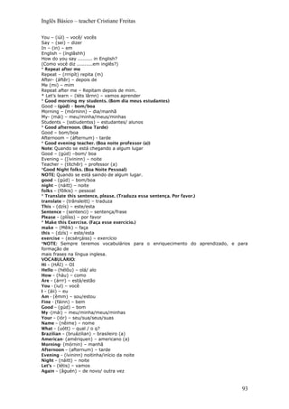 Inglês Básico – teacher Cristiane Freitas
You – (iúl) – você/ vocês
Say – (sei) – dizer
In – (in) – em
English – (ínglâshh)
How do you say ......... in English?
(Como você diz ..........em inglês?)
* Repeat after me
Repeat – (rrripít) repita (m)
After- (áftêr) – depois de
Me (mi) – mim
Repeat after me – Repitam depois de mim.
* Let’s learn – (léts lârnn) – vamos aprender
* Good morning my students. (Bom dia meus estudantes)
Good – (gúd) – bom/boa
Morning – (mórninn) – dia/manhã
My- (mái) – meu/minha/meus/minhas
Students – (sstiudentss) – estudantes/ alunos
* Good afternoon. (Boa Tarde)
Good – bom/boa
Afternoom – (áfternum) - tarde
* Good evening teacher. (Boa noite professor (a))
Note: Quando se está chegando a algum lugar
Good – (gúd) –bom/ boa
Evening – ([ivininn) – noite
Teacher – (títchêr) – professor (a)
*Good Night folks. (Boa Noite Pessoal)
NOTE: Quando se está saindo de algum lugar.
good – (gúd) – bom/boa
night – (náitt) – noite
folks – (fôlkis) – pessoal
* Translate this sentence, please. (Traduza essa sentença. Por favor.)
translate – (trânsleitt) – traduza
This – (dzís) – este/esta
Sentence – (sentenci) – sentença/frase
Please – (plííss) – por favor
* Make this Exercise. (Faça esse exercício.)
make – (Mêik) – faça
this – (dzís) – este/esta
exercise – (ecsérçáiss) – exercício
*NOTE: Sempre teremos vocabulários para o enriquecimento do aprendizado, e para
formação de
mais frases na língua inglesa.
VOCABULÀRIO:
Hi – (HÁI) – OI
Hello – (hélôu) – olá/ alo
How – (háu) – como
Are – (árrr) – está/estão
You - (iul) – você
I – (áii) – eu
Am - (êmm) – sou/estou
Fine - (fáinn) – bem
Good – (gúd) – bom
My -(mái) – meu/minha/meus/minhas
Your – (iór) – seu/sua/seus/suas
Name – (nêime) – nome
What – (uótt) – qual / o q?
Brazilian – (bruázilian) – brasileiro (a)
American- (amériquen) – americano (a)
Morning- (mórnin) – manhã
Afternoon – (afternum) – tarde
Evening – (ívininn) noitinha/início da noite
Night – (náitt) – noite
Let’s – (létis) – vamos
Again – (âguén) – de novo/ outra vez
93
 