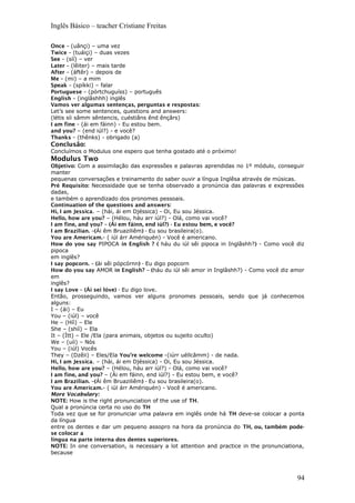 Inglês Básico – teacher Cristiane Freitas
Once – (uânçi) – uma vez
Twice – (tuáiçi) – duas vezes
See – (síí) – ver
Later – (lêiter) – mais tarde
After – (áftêr) – depois de
Me – (mi) – a mim
Speak – (spíkki) – falar
Portuguese – (pórtchuguíss) – português
English – (inglâshhh) inglês
Vamos ver algumas sentenças, perguntas e respostas:
Let’s see some sentences, questions and answers:
(létis síi sâmm sêntencis, cuéstiâns ênd ênçârs)
I am fine - (ái em fáinn) - Eu estou bem.
and you? – (end iúl?) - e você?
Thanks - (thênks) - obrigado (a)
Conclusão:
Concluímos o Modulus one espero que tenha gostado até o próximo!
Modulus Two
Objetivo: Com a assimilação das expressões e palavras aprendidas no 1º módulo, conseguir
manter
pequenas conversações e treinamento do saber ouvir a língua Inglêsa através de músicas.
Pré Requisito: Necessidade que se tenha observado a pronúncia das palavras e expressões
dadas,
e também o aprendizado dos pronomes pessoais.
Continuation of the questions and answers:
Hi, I am Jessica. – (hài, ái em Djéssica) - Oi, Eu sou Jéssica.
Hello, how are you? – (Hélou, háu arr iúl?) - Olá, como vai você?
I am fine, and you? – (Ái em fáinn, end iúl?) - Eu estou bem, e você?
I am Brazilian. –(Ái êm Bruaziliêm) - Eu sou brasileira(o).
You are Americam.- ( iúl árr Amériquén) - Você é americano.
How do you say PIPOCA in English ? ( háu du iúl sêi pipoca in Inglâshh?) - Como você diz
pipoca
em inglês?
I say popcorn. – (ài sêi pópcórnn) - Eu digo popcorn
How do you say AMOR in English? – (háu du iúl sêi amor in Inglâshh?) - Como você diz amor
em
inglês?
I say Love – (Ái sei lóve) - Eu digo love.
Então, prosseguindo, vamos ver alguns pronomes pessoais, sendo que já conhecemos
alguns:
I – (ái) – Eu
You – (iúl) – você
He – (Híì) – Ele
She – (shíí) – Ela
It – (Ítt) – Ele /Ela (para animais, objetos ou sujeito oculto)
We – (uíi) – Nós
You – (iúl) Vocês
They – (Dzêii) – Eles/Ela You’re welcome -(iúrr uéllcâmm) - de nada.
Hi, I am Jessica. – (hài, ái em Djéssica) - Oi, Eu sou Jéssica.
Hello, how are you? – (Hélou, háu arr iúl?) - Olá, como vai você?
I am fine, and you? – (Ái em fáinn, end iúl?) - Eu estou bem, e você?
I am Brazilian. –(Ái êm Bruaziliêm) - Eu sou brasileira(o).
You are Americam.- ( iúl árr Amériquén) - Você é americano.
More Vocabulary:
NOTE: How is the right pronunciation of the use of TH.
Qual a pronúncia certa no uso do TH
Toda vez que se for pronunciar uma palavra em inglês onde há TH deve-se colocar a ponta
da língua
entre os dentes e dar um pequeno assopro na hora da pronúncia do TH, ou, também pode-
se colocar a
língua na parte interna dos dentes superiores.
NOTE: In one conversation, is necessary a lot attention and practice in the pronunciationa,
because
94
 