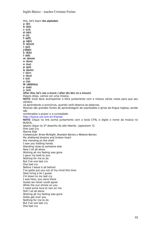 Inglês Básico – teacher Cristiane Freitas
this, let’s learn the alphabet:
a- (êi)
b- (bíí)
c- (cíí)
d- (díí)
e- (íí)
f- (éff)
g- (djíí)
h- (êitch)
i- (àii)
j-(Djêi)
k- (Kêi)
l- (éll)
m- (êmm)
n- (ênn)
o- (ou)
p- (píí)
q- (quíu)
r- (àrr)
s- (éss)
t- (tíí)
u- (iú)
W- (dêbliôu)
y- (uái)
z- (zíí)
After this, let’s see a music ( after dis léts síí a miusic)
Depois disso, vamos ver uma música.
NOTE: Você deve acompanhar a letra juntamente com a música várias vezes para que seu
cérebro
vá aprendendo a pronúncia, quando você observa as palavras.
Músicas são grandes fontes de aprendizagem de expressões e gírias da língua inglesa, aonde
são
combinados o prazer e a curiosidade.
http://busca.uol.com.br/#oprad
NOTE: Clique no link acima juntamente com a tecla CTRL e digite o nome da música no
BUSCA,
depois clique no 2º desenho do alto falante. (aparecem 3)
One Last Cry
Marina Elali
Composição: Brian McNight, Brandon Barnes e Melanie Barnes
My shattered dreams and broken heart
Are mending on the shelf
I saw you holding hands
Standing close to someone else
Now I sit all alone
Wishing all my feeling was gone
I gave my best to you
Nothing for me to do
But I've one last cry
One last cry
Before I leave it all behind
I've gotta put you out of my mind this time
Stop living a lie I guess
I'm down to my last cry
I was here, you were there
Guess we never could agree
While the sun shines on you
I need some love to rain on me
Still I sit all alone
Wishing all my feeling was gone
Gotta get over you
Nothing for me to do
But I’ve one last cry
One last cry
95
 