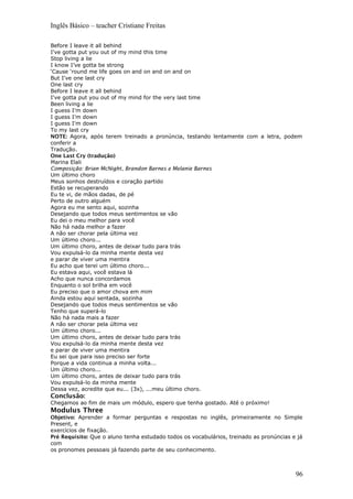 Inglês Básico – teacher Cristiane Freitas
Before I leave it all behind
I've gotta put you out of my mind this time
Stop living a lie
I know I’ve gotta be strong
‘Cause ‘round me life goes on and on and on and on
But I've one last cry
One last cry
Before I leave it all behind
I've gotta put you out of my mind for the very last time
Been living a lie
I guess I'm down
I guess I'm down
I guess I'm down
To my last cry
NOTE: Agora, após terem treinado a pronúncia, testando lentamente com a letra, podem
conferir a
Tradução.
One Last Cry (tradução)
Marina Elali
Composição: Brian McNight, Brandon Barnes e Melanie Barnes
Um último choro
Meus sonhos destruídos e coração partido
Estão se recuperando
Eu te vi, de mãos dadas, de pé
Perto de outro alguém
Agora eu me sento aqui, sozinha
Desejando que todos meus sentimentos se vão
Eu dei o meu melhor para você
Não há nada melhor a fazer
A não ser chorar pela última vez
Um último choro...
Um último choro, antes de deixar tudo para trás
Vou expulsá-lo da minha mente desta vez
e parar de viver uma mentira
Eu acho que terei um último choro...
Eu estava aqui, você estava lá
Acho que nunca concordamos
Enquanto o sol brilha em você
Eu preciso que o amor chova em mim
Ainda estou aqui sentada, sozinha
Desejando que todos meus sentimentos se vão
Tenho que superá-lo
Não há nada mais a fazer
A não ser chorar pela última vez
Um último choro...
Um último choro, antes de deixar tudo para trás
Vou expulsá-lo da minha mente desta vez
e parar de viver uma mentira
Eu sei que para isso preciso ser forte
Porque a vida continua a minha volta...
Um último choro...
Um último choro, antes de deixar tudo para trás
Vou expulsá-lo da minha mente
Dessa vez, acredite que eu... (3x), ...meu último choro.
Conclusão:
Chegamos ao fim de mais um módulo, espero que tenha gostado. Até o próximo!
Modulus Three
Objetivo: Aprender a formar perguntas e respostas no inglês, primeiramente no Simple
Present, e
exercícios de fixação.
Pré Requisito: Que o aluno tenha estudado todos os vocabulários, treinado as pronúncias e já
com
os pronomes pessoais já fazendo parte de seu conhecimento.
96
 