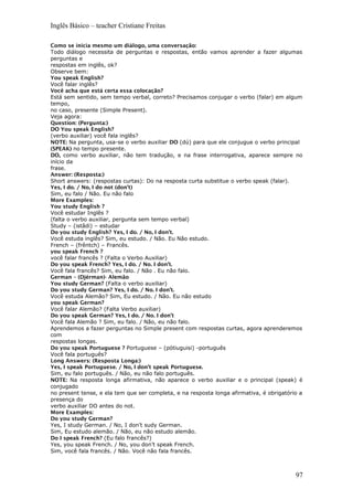 Inglês Básico – teacher Cristiane Freitas
Como se inicia mesmo um diálogo, uma conversação:
Todo diálogo necessita de perguntas e respostas, então vamos aprender a fazer algumas
perguntas e
respostas em inglês, ok?
Observe bem:
You speak English?
Você falar inglês?
Você acha que está certa essa colocação?
Está sem sentido, sem tempo verbal, correto? Precisamos conjugar o verbo (falar) em algum
tempo,
no caso, presente (Simple Present).
Veja agora:
Question: (Pergunta:)
DO You speak English?
(verbo auxiliar) você fala inglês?
NOTE: Na pergunta, usa-se o verbo auxiliar DO (dú) para que ele conjugue o verbo principal
(SPEAK) no tempo presente.
DO, como verbo auxiliar, não tem tradução, e na frase interrogativa, aparece sempre no
início da
frase.
Answer: (Resposta:)
Short answers: (respostas curtas): Do na resposta curta substitue o verbo speak (falar).
Yes, I do. / No, I do not (don’t)
Sim, eu falo / Não. Eu não falo
More Examples:
You study English ?
Você estudar Inglês ?
(falta o verbo auxiliar, pergunta sem tempo verbal)
Study – (istâdi) – estudar
Do you study English? Yes, I do. / No, I don’t.
Você estuda inglês? Sim, eu estudo. / Não. Eu Não estudo.
French – (frêntch) – Francês.
you speak French ?
você falar francês ? (Falta o Verbo Auxiliar)
Do you speak French? Yes, I do. / No. I don’t.
Você fala francês? Sim, eu falo. / Não . Eu não falo.
German – (Djérman)- Alemão
You study German? (Falta o verbo auxiliar)
Do you study German? Yes, I do. / No. I don’t.
Você estuda Alemão? Sim, Eu estudo. / Não. Eu não estudo
you speak German?
Você falar Alemão? (Falta Verbo auxiliar)
Do you speak German? Yes, I do. / No. I don’t
Você fala Alemão ? Sim, eu falo. / Não, eu não falo.
Aprendemos a fazer perguntas no Simple present com respostas curtas, agora aprenderemos
com
respostas longas.
Do you speak Portuguese ? Portuguese – (pótiuguisi) -português
Você fala português?
Long Answers: (Resposta Longa:)
Yes, I speak Portuguese. / No, I don’t speak Portuguese.
Sim, eu falo português. / Não, eu não falo português.
NOTE: Na resposta longa afirmativa, não aparece o verbo auxiliar e o principal (speak) é
conjugado
no present tense, e ela tem que ser completa, e na resposta longa afirmativa, é obrigatório a
presença do
verbo auxiliar DO antes do not.
More Examples:
Do you study German?
Yes, I study German. / No, I don’t sudy German.
Sim, Eu estudo alemão. / Não, eu não estudo alemão.
Do I speak French? (Eu falo francês?)
Yes, you speak French. / No, you don’t speak French.
Sim, você fala francês. / Não. Você não fala francês.
97
 
