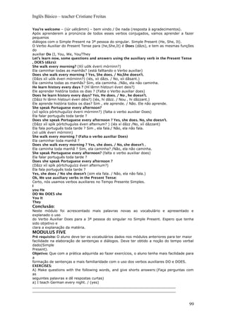 Inglês Básico – teacher Cristiane Freitas
You’re welcome – (iúr uélcâmm) – bem vindo / De nada (resposta à agradecimentos).
Após aprenderem a pronúncia de todos esses verbos conjugados, vamos aprender a fazer
pequenos
diálogos com o Simple Present na 3ª pessoa do singular. Simple Present (He, She, It).
O Verbo Auxiliar do Present Tense para (he,She,It) é Does (dâzs), e tem as mesmas funções
do
auxiliar Do (I, You, We, You/They
Let’s learn now, some questions and answers using the auxiliary verb in the Present Tense
, DOES (dãzs):
She walk every morning? (Xíí uólk éverii mórninn?)
Ela caminhar todas as manhãs? (está falltando o Verbo auxiliar)
Does she walk every morning ? Yes, She does. / No,She doesn’t.
(Dâzs xíí uólk éveri mórniinn?) (iés, xii dâzs. / No, xii dâsant.)
Ela caminha todas as manhãs? Sim, ela caminha. /Não, ela não caminha.
He learn history every days ? (Hí lârnn hístouri éveri deis?)
Ele aprender história todos os dias ? (Falta o Verbo auxiliar does)
Does he learn history every days? Yes, He does. / No , he doesn’t.
(Dâzz hi lârnn hístouri éveri dêis?) (iés, hí dâzz. / Nou , hi dâzzant.)
Ele aprende história todos os dias? Sim , ele aprende. / Não. Ele não aprende.
She speak Portuguese every afternoon?
(xíí spíícs pórtchuguíízz éverii mórninn?) (falta o verbo auxiliar Does)
Ela falar português toda tarde ?
Does she speak Portuguese every afternoon ? Yes, she does. No, she doesn’t.
(Dâzz xíí spík pórtchuguíss éveri afternum? ) (iés xí dâzz /No, xíí dâzzant)
Ela fala português toda tarde ? Sim , ela fala./ Não, ela não fala.
(xíi uólk éveri mórninn)
She walk every morning ? (Falta o verbo auxiliar Does)
Ela caminhar toda manhã ?
Does she walk every morning ? Yes, she does. / No, she doesn’t .
Ela caminha toda manhã ? Sim, ela caminha? /Não, ela não caminha.
She speak Portuguese every afternoon? (falta o verbo auxiliar does)
Ela falar português toda tarde ?
Does she speak Portuguese every afternoon ?
(Dâzz xíí spík pórtchuguízz éveri afternum?)
Ela fala português toda tarde ?
Yes, she does / No she doesn’t (sim ela fala. / Não, ela não fala.)
Ok, We use auxiliary verbs in the Present Tense:
Certo, nós usamos verbos auxiliares no Tempo Presente Simples.
I
you He
DO We DOES she
You It
They
Conclusão:
Neste módulo foi acrescentado mais palavras novas ao vocabulário e apresentado e
explanado o uso
do Verbo Auxiliar Does para a 3ª pessoa do singular no Simple Present. Espero que tenha
sido objetivo e
clara a explanação da matéria.
MODULUS FIVE
Pré requisito: O aluno deve ter os vocabulários dados nos módulos anteriores para ter maior
facilidade na elaboração de sentenças e diálogos. Deve ter obtido a noção do tempo verbal
dado(Simple
Present).
Objetivo: Que com a prática adquirida ao fazer exercícios, o aluno tenha mais facilidade para
a
formação de sentenças e mais familiaridade com o uso dos verbos auxiliares DO e DOES.
EXERCISES:
A) Make questions with the following words, and give shorts answers:(Faça perguntas com
as
seguintes palavras e dê respostas curtas)
a) I teach German every night. / (yes)
__________________________________________________________________
__________________________________________________________________
99
 