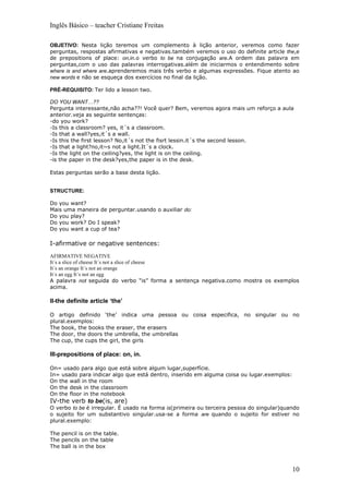 Inglês Básico – teacher Cristiane Freitas

OBJETIVO: Nesta lição teremos um complemento à lição anterior, veremos como fazer
perguntas, respostas afirmativas e negativas.também veremos o uso do definite article the,e
de prepositions of place: on,in.o verbo to be na conjugação are.A ordem das palavra em
perguntas,com o uso das palavras interrogativas.além de iniciarmos o entendimento sobre
where is and where are.aprenderemos mais três verbo e algumas expressões. Fique atento ao
new words e não se esqueça dos exercícios no final da lição.

PRÉ-REQUISITO: Ter lido a lesson two.

DO YOU WANT…??
Pergunta interessante,não acha??! Você quer? Bem, veremos agora mais um reforço a aula
anterior.veja as seguinte sentenças:
-do you work?
-Is this a classroom? yes, it´s a classroom.
-Is that a wall?yes,it´s a wall.
-Is this the first lesson? No,it´s not the fisrt lessin.it´s the second lesson.
-Is that a light?no,it~s not a light.It´s a clock.
-Is the light on the ceiling?yes, the light is on the ceiling.
-is the paper in the desk?yes,the paper is in the desk.

Estas perguntas serão a base desta lição.


STRUCTURE:

Do you want?
Mais uma maneira de perguntar.usando o auxiliar do:
Do you play?
Do you work? Do I speak?
Do you want a cup of tea?

I-afirmative or negative sentences:
AFIRMATIVE NEGATIVE
It´s a slice of cheese It´s not a slice of cheese
It´s an orange It´s not an orange
It´s an egg It´s not an egg
A palavra not seguida do verbo “is” forma a sentença negativa.como mostra os exemplos
acima.

II-the definite article ‘the’

O artigo definido ‘the’ indica uma pessoa ou coisa especifica, no singular ou no
plural.exemplos:
The book, the books the eraser, the erasers
The door, the doors the umbrella, the umbrellas
The cup, the cups the girl, the girls

III-prepositions of place: on, in.

On= usado para algo que está sobre algum lugar,superfície.
In= usado para indicar algo que está dentro, inserido em alguma coisa ou lugar.exemplos:
On the wall in the room
On the desk in the classroom
On the floor in the notebook
IV-the verb to be(is, are)
O verbo to be é irregular. É usado na forma is(primeira ou terceira pessoa do singular)quando
o sujeito for um substantivo singular.usa-se a forma are quando o sujeito for estiver no
plural.exemplo:

The pencil is on the table.
The pencils on the table
The ball is in the box



                                                                                           10
 