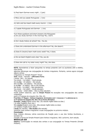 Inglês Básico – teacher Cristiane Freitas

k) Paul learn German every night . / (yes)
__________________________________________________________________
__________________________________________________________________
l) Mary and you speak Portuguese . / (no)
__________________________________________________________________
__________________________________________________________________
m) John and Sun teach math every mornin . / (no)
__________________________________________________________________
__________________________________________________________________
n) I speak Portuguese and German . / (no)
__________________________________________________________________
__________________________________________________________________
Turn these questions and short answers into Potuguese:
a) Do you study German in the morning? No, I don’t.
__________________________________________________________________
__________________________________________________________________
b) Do I study history at school? Yes , You do.
__________________________________________________________________
__________________________________________________________________
c) Does she understand German in the afternoon? No, she doesn’t.
__________________________________________________________________
__________________________________________________________________
d) Does It (neutro) learn math every week? Yes, it does.
__________________________________________________________________
__________________________________________________________________
e) Do we teach English every day? Yes, you do
__________________________________________________________________
__________________________________________________________________
f) Does she call to my sister every night? Yes, she does.
__________________________________________________________________
__________________________________________________________________
NOTE: Aprendemos a fazer perguntas no tempo presente com os auxiliares (DO e DOES),
mas temos
algumas diferenças nas conjugações de Verbos irregulares. Portanto, vamos agora conjugar
alguns verbos
irregulares no “Simple Present” Tense:
Verb: study – Estudar - (affirmative Form)
I study- (áii) – Eu estudo.
You study – (iúl stâdi) – Você estuda.
He studies – (hí stâdis) – Ele estuda.
She studies - (xíí stâdiiz) – Ela estuda.
It studies – (it stâdiz) –Ele ou Ela estuda.
We study – (uí stâdi) – Nós estudamos.
You study – (iúl stâdi) – Vocês estudam.
They study – (Dzêi stâdi) – Eles ou Elas estudam.
Vocês podem observar, que no Simple Present há exceções nas conjugações dos verbos
irregulares
para a 3ª pessoa do singular.(He, She ,It).
First Role: (1ª Regra) – Verbos irregulares, terminados com Y, troca-se o Y e adiciona-se es
na 3ª pessoa do singular (He, She e It) na forma afirmativa:
Example: I study English every day. (Eu estudo inglês todos os dias.)
( ái stâdi Ínglâshh éveri dei.)
She studies English every day. (Ela estuda inglês todos os dias)
(xíí sstâdizz Ínglâs éverii dêizz).
I study (Eu estudo) – She studies (Ela estuda)
Veremos mais verbos irregulares e suas conjugações no próximo módulo.
Conclusão:
Esse módulo ofereceu vários exercícios de fixação para o uso dos Verbos Auxiliares, e
também foi
iniciado a forma do Simple Present para Verbos irregulares. Até o próximo, bom estudo.
MODULUS SIX
Objetivo: Continuação no estudo dos verbos e sua conjugação no Tempo Presente (Simple
Present).



                                                                                        100
 