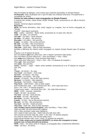 Inglês Básico – teacher Cristiane Freitas

Mais formações de diálogos, nova música que contenha expressões no Simple Present.
Pré Requisito: Estar atualizado com o que foi dado nos módulos anteriores. Principalmente a
conjugação de verbos.
Vamos ver mais verbos e suas conjugações no Simple Present:
A maioria dos verbos, nesse tempo verbal, Simple Tense, acrescenta-se um (S) na terceira
pessoa do
singular. Veremos alguns exemplos:
More Verbs:
NOTE: Na forma afirmativa, todo verbo regular ou irregular, fica na forma conjugada do
“Simple
Present”. Veja alguns exemplos:
Walk – (uólk) – caminhar - Neste verbo, acrescenta-se o S para (He, She,It) .
I walk – (ái uólk) – Eu caminho.
You walk – (iúl uólk) – Você caminha.
He walks – (hí uólks) – Ele caminha.
She walks – (xíí uólks) – Ela caminha.
It walks – (it uólks) – Ele ou Ela caminha.
We walk – (uí uólk) – Nós conversamos.
You walk – (iúl uólk) – Vocês caminham.
They walk – (dzêi uólk) – Eles ou Elas caminham.
Perceba a diferença do mesmo verbo conjugado no mesmo Simple Present para 3ª pessoa
do
singular e na 3ª pessoa do plural.
Ann and Robert walk every afternoon. (Ann e Robert caminham toda tarde).
(ênn end Rbert uól éveri afternum) – (Ann and Robert = They = Eles)
Susi walks every afternoon. (Susi caminha toda tarde.)
(Susi uólks éveri afternum) – (Susi = She = Ela =3ª pessoas do singular.)
They walk - Eles caminham
She walks - Ela caminha.
Travel – (trévól) – viajar – Neste verbo também acrescenta-se s na 3ª pessoa do singular
(He, She.
It).
I Travel – (ái trévól) – Eu viajo
You Travel – (iúl trévól) – Você viaja
He travel – (hí trévól) – Ele viaja
She travel – (xíí trévól) – Ela viaja
It travel – (it trévól) – Ele ou Ela viaja (neutro)
We travel – (uí trévól) – Nós viajamos
You travel – (iúl trévól) – Vocês viajam
They travel – (dzêi trévól) – Eles ou Elas viajam
Erik travels every year. – (Eric trévóls éveri íâr) - (Erik viaja todo ano.)
(Erik = He = Ele = 3ª pessoa singular)
I travel every week. – (ái trévól éveri uík) – (Eu viajo toda semana.)
NEED – (nííd) – precisar, necessitar.
I need – (ái níd) - Eu preciso.
You need – (iúl níd) - Você precisa.
He needs – (hí níd) - Ele precisa.
She needs – (xí níd) – Ela precisa.
It needs – (ít níd) – Ele ou Ela precisa.(neutro)
We need – (uí níd) – Nós precisamos.
You need – (iúl níd) – Vocês precisam
They need – (dzêi níd) –Eles ou Elas precisam.
John and Mary need to travel to England.( John and Mary = They= Eles)
(Djôn end Méri níd tchú trévól tchú ínglând)
John e Mary precisam viajar para Inglaterra.
John needs to talk every day . (Djôn níds tchu tólk éveri dêi)
John precisa conversar todo dia. (John = He= Ele= 3ª pessoa singular)
You need to study more. (Iúl níd tchú stâdi mórr)
Você precisa estudar mais. (you= Você= 2ª pessoas do singular)
NOTE: Então, sempre para os sujeitos (HE/SHE/IT), os verbos são conjugados no tempo
presente, isso, na forma afirmativa da sentença.
HAVE – (hév) – ter (Esse verbo é irregular, a conjugação dele, é totalmente diferente).
I have – (ái hév) – Eu tenho.




                                                                                        101
 