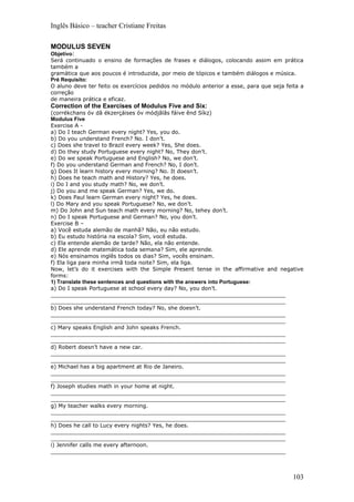 Inglês Básico – teacher Cristiane Freitas

MODULUS SEVEN
Objetivo:
Será continuado o ensino de formações de frases e diálogos, colocando assim em prática
também a
gramática que aos poucos é introduzida, por meio de tópicos e também diálogos e música.
Pré Requisito:
O aluno deve ter feito os exercícios pedidos no módulo anterior a esse, para que seja feita a
correção
de maneira prática e eficaz.
Correction of the Exercises of Modulus Five and Six:
(corrékchans óv dâ ékzerçáises óv módjâlâs fáive ênd Síkz)
Modulus Five
Exercise A -
a) Do I teach German every night? Yes, you do.
b) Do you understand French? No. I don’t.
c) Does she travel to Brazil every week? Yes, She does.
d) Do they study Portuguese every night? No, They don’t.
e) Do we speak Portuguese and English? No, we don’t.
f) Do you understand German and French? No, I don’t.
g) Does It learn history every morning? No. It doesn’t.
h) Does he teach math and History? Yes, he does.
i) Do I and you study math? No, we don’t.
j) Do you and me speak German? Yes, we do.
k) Does Paul learn German every night? Yes, he does.
l) Do Mary and you speak Portuguese? No, we don’t.
m) Do John and Sun teach math every morning? No, tehey don’t.
n) Do I speak Portuguese and German? No, you don’t.
Exercise B –
a) Você estuda alemão de manhã? Não, eu não estudo.
b) Eu estudo história na escola? Sim, você estuda.
c) Ela entende alemão de tarde? Não, ela não entende.
d) Ele aprende matemática toda semana? Sim, ele aprende.
e) Nós ensinamos inglês todos os dias? Sim, vocês ensinam.
f) Ela liga para minha irmã toda noite? Sim, ela liga.
Now, let’s do it exercises with the Simple Present tense in the affirmative and negative
forms:
1) Translate these sentences and questions with the answers into Portuguese:
a) Do I speak Portuguese at school every day? No, you don’t.
_____________________________________________________________________
_____________________________________________________________________
b) Does she understand French today? No, she doesn’t.
_____________________________________________________________________
_____________________________________________________________________
c) Mary speaks English and John speaks French.
_____________________________________________________________________
_____________________________________________________________________
d) Robert doesn’t have a new car.
_____________________________________________________________________
_____________________________________________________________________
e) Michael has a big apartment at Rio de Janeiro.
_____________________________________________________________________
_____________________________________________________________________
f) Joseph studies math in your home at night.
_____________________________________________________________________
_____________________________________________________________________
g) My teacher walks every morning.
_____________________________________________________________________
_____________________________________________________________________
h) Does he call to Lucy every nights? Yes, he does.
_____________________________________________________________________
_____________________________________________________________________
i) Jennifer calls me every afternoon.
_____________________________________________________________________



                                                                                         103
 