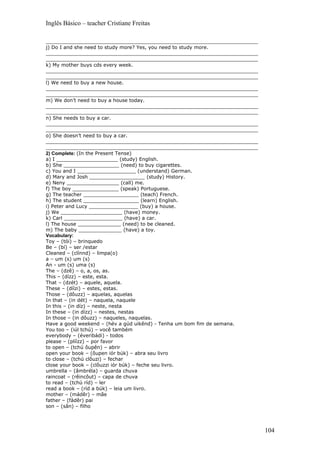 Inglês Básico – teacher Cristiane Freitas

_____________________________________________________________________
j) Do I and she need to study more? Yes, you need to study more.
_____________________________________________________________________
_____________________________________________________________________
k) My mother buys cds every week.
_____________________________________________________________________
_____________________________________________________________________
l) We need to buy a new house.
_____________________________________________________________________
_____________________________________________________________________
m) We don’t need to buy a house today.
_____________________________________________________________________
_____________________________________________________________________
n) She needs to buy a car.
_____________________________________________________________________
_____________________________________________________________________
o) She doesn’t need to buy a car.
_____________________________________________________________________
_____________________________________________________________________
2) Complete: (In the Present Tense)
a) I ____________________ (study) English.
b) She __________________ (need) to buy cigarettes.
c) You and I ___________________ (understand) German.
d) Mary and Josh __________________ (study) History.
e) Neny _________________ (call) me.
f) The boy _______________ (speak) Portuguese.
g) The teacher __________________ (teach) French.
h) The student __________________ (learn) English.
i) Peter and Lucy ________________ (buy) a house.
j) We ____________________ (have) money.
k) Carl ___________________ (have) a car.
l) The house ______________ (need) to be cleaned.
m) The baby ______________ (have) a toy.
Vocabulary:
Toy – (tói) – brinquedo
Be – (bí) – ser /estar
Cleaned – (clínnd) – limpa(o)
a – um (s) um (s)
An - um (s) uma (s)
The – (dzê) – o, a, os, as.
This – (dízz) – este, esta.
That – (dzét) – aquele, aquela.
These – (díízi) – estes, estas.
Those – (dôuzz) – aquelas, aquelas
In that – (in dét) – naquela, naquele
In this – (in díz) – neste, nesta
In these – (in dízz) – nestes, nestas
In those – (in dôuzz) – naqueles, naquelas.
Have a good weekend – (hév a gúd uikênd) - Tenha um bom fim de semana.
You too – (iúl tchú) – você também
everybody – (éveribádi) - todos
please – (plíízz) – por favor
to open – (tchú ôupên) – abrir
open your book – (ôupen iór búk) – abra seu livro
to close – (tchú clôuzi) – fechar
close your book – (clôuzzi iór búk) – feche seu livro.
umbrella – (âmbréla) – guarda chuva
raincoat – (rêincôut) – capa de chuva
to read – (tchú ríd) – ler
read a book – (ríd a búk) – leia um livro.
mother – (mádêr) – mãe
father – (fádêr) pai
son – (sân) – filho




                                                                         104
 