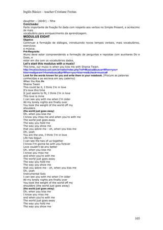 Inglês Básico – teacher Cristiane Freitas

daughter – (dórêr) – filha
Conclusão:
Parte importante de fixação foi dada com respeito aos verbos no Simple Present, e acréscimo
de mais
vocabulário para enriquecimento da aprendizagem.
MODULUS EIGHT
Objetivo
Continuar a formação de diálogos, introduzindo novos tempos verbais, mais vocabulários,
exercícios
e música.
Pré-Requisito
Aluno deve estar compreendendo a formação de perguntas e repostas com auxiliares Do e
Does, e
estar em dia com os vocabulários dados.
Let’s start this modulus with a music!
This time, our music is when you kiss me with Shania Twain.
http://musica.busca.uol.com.br/radio/index.php?ref=Musica&busca=When+you+
kiss+me&param1=homebusca&q=When+you+kiss+me&check=musica#
Look for the words known for you and write them in your notebook. (Procure as palavras
conhecidas e as escreva em seu caderno)
When You Kiss Me
Shania Twain
This could be it, I think I'm in love
It's love this time
It just seems to fit, I think I'm in love
This love is mine
I can see you with me when I'm older
All my lonely nights are finally over
You took the weight of the world off my
shoulders
(the world just goes away)
Oh, when you kiss me
I know you miss me and when you're with me
The world just goes away
The way you hold me
The way you show me
that you adore me - oh, when you kiss me
Oh, yeah
You are the one, I think I'm in love
Life has begun
I can see the two of us together
I know I'm gonna be with you forever
Love couldn't be any better
Oh, when you kiss me
I know you miss me
and when you're with me
The world just goes away
The way you hold me
The way you show me
that you adore me - oh, when you kiss me
Oh, yeah
Instrumental Solo
I can see you with me when I'm older
All my lonely nights are finally over
You took the weight of the world off my
shoulders (the world just goes away)
(the world just goes away)
Oh, when you kiss me
I know you miss me
and when you're with me
The world just goes away
The way you hold me
The way you show me



                                                                                         105
 