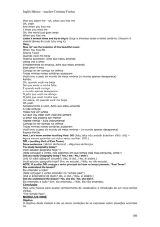 Inglês Básico – teacher Cristiane Freitas

that you adore me - oh, when you kiss me
Oh, yeah
And when you kiss me
I know you miss me
Oh, the world just goes away
When you kiss me.
Listen it several times and try to sing it: Ouça-a diversas vezes e tente cantá-la. (líscenin it
sívéról táimes ên truái tchu sing it)
Okay,
Now, let’ see the tradution of this beautiful music:
When You Kiss Me
Shania Twain
Quando você me beija
Poderia acontecer, acho que estou amando
Dessa vez é amor
Simplesmente se encaixa, acho que estou amando
Esse amor é meu
Consigo te ver comigo na velhice
Todas minhas noites solitárias acabaram
Você tirou o peso do mundo de meus ombros (o mundo apenas desaparece)
Refrão:
Oh, quando você me beija
Sei que sente a minha falta
E quando está comigo
o mundo apenas desaparece
O jeito que você me abraça
O jeito que você mostra que
me adora, oh quando você me beija
Oh yeah
Simplesmente é você, Acho que estou amando
A vida começa
Posso nos ver juntos
Sei que vou estar com você pra sempre
O amor não poderia ser melhor
Repete Refrão - Solo Instrumental
Consigo te ver comigo na velhice
Todas minhas noites solitárias acabaram
Você tirou o peso do mundo de meus ombros - (o mundo apenas desaparece)
Repete Refrão
Now, Let’s know another Auxiliary Verb: DID (Náu, létis nôu anódâr áuksiliarr Vârb: díd) –
Agora vamos aprender um outro verbo auxiliar: DID.)
DID – (auxiliary Verb of Past Tense)
Some sentences: (sâmm sêntences) – Algumas sentenças:
You study Geography today?
Você estudar geografia hoje? ?
(falta conjugar o verbo, não sabemos em que tempo está essa pergunta, certo?)
Did you study Geography today? Yes, I did. / No, I didn’t.
(Díd iúl stâdi djéógrafi tchudêi?) (iés, ài did. / No, ái didânt.)
Você estudou geografia hoje? Sim, eu estudei. / Não, eu não estudei.
NOTE: O auxiliar DID conjuga o verbo principal da frase no tempo passado, “Past Tense”.
She understand the lesson?
Ela entender a lição?
(falta conjugar o verbo entender no “simple past”)
(Did xí ânderstênd dê léçôn? Iés, xí did. / Nôu, xí didânt.)
Did she understand the lesson? Yes, she did. / No, she didn’t.
Ela entendeu a lição? Sim, ela entendeu. / Não. Ela não entendeu.
Conclusão
Mais uma música para avaliar conhecimento do vocabulário e introdução de um novo tempo
Verbal,
“The Simple Past”.
MODULUS NINE
Objetivo
O objetivo deste módulo é dar ao aluno condições de se expressar sobre situações ocorridas
no



                                                                                                   106
 