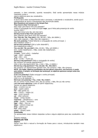 Inglês Básico – teacher Cristiane Freitas

passado, e claro entender, quando necessário. Está sendo apresentado nesse módulo
respostas curtas e
alguns adjetivos para seu vocabulário.
Pré-Requisito
O aluno deve estar acompanhando todo o processo, e estudando o vocabulário, sendo que é
indispensável ao aluno o treinamento das pronúncias dadas.
More Questions and answers in the Simple Past:
They travel to New York last year ?
Eles viajar para Nova York ano passado?
(Falta a conjugação do verbo principal viajar, que é feita pela presença do verbo
auxiliar DID.)
(Díd dzêi trévol tchú Niu iórk lést iâr?).
Did they travel to New York Last year???
Eles viajaram para Nova York ano passado?
Yes, They díd. / No, They didn’t. (iés, dêi did. / Nôu, dei didânt.).
(sim, eles viajaram. / Não. Eles não viajaram.)
We work yesterday ? (Está faltando a conjugação do verbo principal. )
Nós trabalhar ontem ?
Did we work yesterday? (Díd uí uôrk iésterdêi?).
Nós trabalhamos ontem?
Yes, you did. / No, you didn’t. (Iés, iúl did. / Nôu, yúl didânt.)
Sim, vocês trabalharam. / Não, vocês não trabalharam.
Vocabulary:
To work – (tchú uôrk) – trabalhar
Last – (lést) - passado
Year – (íâr) – ano
A lot – (a lót) – muito (a)
She buy a big apartment? (falta a conjugação do verbo)
Ela comprar um grande apartamento ?
(Díd xí bái a big apartimênt? Iés, xí did. / Nôu, xí didânt.)
Did she buy a big apartment ? Yes, she did. / No , She didn’t.
Ela comprou um apartamento grande? Sim, ela comprou / Não, não comprou
NOTE: Em inglês, adjetivos (qualidades) não tem gênero masculino, nem feminino, é usado
para ambos, e sempre, na formação das sentenças, os adjetivos aparecem sempre antes dos
substantivos.
It eat a lot yesterday? (Falta conjugar o verbo principal)
Ele comer muito ontem?
(Díd it iít a lót íéstârdêi ? )
Did it eat a lot yesterday ? Yes , it did. / No, It didn’t.
Ele (a) comeu muito ontem? Sim, Ele (a) comeu. / Não, Ele (a) não comeu
Let’s see some adjectives: (Létis síí sâmm édjéctives)
Vamos ver alguns Adjetivos:
Rich – (rríchh) rico (a)
poor – (púôr) pobre
Fat – (fét) gordo (a)
thin – (Tscín) – magro (a)
new – (níul) novo(a)
old – (ôld) velho(a)
cheap – (chííp) barato
expensive – (ékspênsivv) – caro
pretty – (prídii) – bonito(a)
Ugly – (âgli) – feio (a)
Clean – (clímm) limpo (a)
Dirty – (dârti) sujo
Full - (fúll) cheio
empty – (êmpti) vazio
Conclusão
Foi apresentado nesse módulo respostas curtas e alguns adjetivos para seu vocabulário. Até
o
próximo módulo.
MODULUS TEN
Objetivo
Deixar mais fácil e natural a formação de frases para o aluno, introduzindo também mais
adjetivos e



                                                                                      107
 
