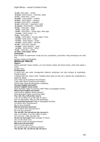 Inglês Básico – teacher Cristiane Freitas

-to sell: (tchú séll) – vender
-to know: (tchú knouu) – conhecer, saber
-to live – (tchú live) – viver
-to prefer – (tchú prifâr) – preferir
-to start – (tchú istárt) – começar
-to work: (tchú uôrk) – trabalhar
-to ask: (tchú ésc) – responder / pedi
-to answer – (tchú ênsâr) – responder
-to pay – (tchú pêi) – pagar
- to say – (tchú sêi) – dizer
- to tell – (tchú téul) – contar algo / falar algo
- to come – (tchú come) – vir
-to go – (tchú gôll) – ir
- to play – (tchú plêi) – brincar/ jogar / tocar
- to swim- (tchú suím) – nadar
- to drive – (tchú dráive) – dirigir
- to write – (tchú rráitt) – escrever
-to call – (tchú cóll)- chamar
- to wash – (tchú uóshhh) – lavar
- to drink – (tchú drinkk) - beber
-to eat – (tchú íítt) – comer
-to sleep – (tchú sçlííp) - dormir
Conclusão
Esse modulo foi totalmente virado pra seu vocabulário, aproveite e faça sentenças com eles
nos
tempos verbais já estudados.
MODULUS TWELVE
Objetivo
Vamos aprender nesse módulo, um novo tempo verbal, the future tense, onde será usado o
verbo
auxiliar WILL.
Pré Requisitos
O aluno tem que estar conseguindo elaborar sentenças nos dois tempos já explicados,
Simple Present
e Simple Past (Do, Does e Did). Também deve estar em dia com o estudo dos vocabulários e
adjetivos dados.
Let’s make some questions and answers:
( létis mêik sâmm questions end ensârs)
Vamos fazer algumas perguntas e respostas:
You learn English next month?
(iúl lârnn inglâshh nécsti month)
Você aprender ingles no próximo mês? Falta a conjugação correta...
Will you learn English next month?
(Uíll íul lârnn ínglâshh nécsti mômçç?)
Você aprenderá ingles no próximo mês?
Yes, I will. / No, I will not (No, I won’t)
( iés, ài uil) (Nôu, Ái uil nót) (Nô, Ái uônt.)
Sim, eu aprenderei. Não, Eu não aprenderei.
She come here tomorrow? Falta a conjugação da frase.
(xíi câmm híírrr tchúmórrow?)
Ela vir aqui amanhã?
Will she come here tomorrow?
(uíl xíí câmm híírrr tchumórrow?)
Ela virá aqui amanhã?
Yes, she will. / No, she will not. (No, she won’t.)
(iés, xí uíl) (Nôu, xí uil nót.) (Nôu xí uônt.)
Sim, Ela virá. / Não, Ela não virá.
He eat a lot next week? Falta conjugar no futuro
(Hí, ít a lót nécst uík?)
Ele comer muito na próxima semana?
Will he eat a lót next week?
(Uíl hí ít a lót nécst uík?)
Ele comerá muito na próxima semana?
Yes, He will. / No , He will not. (No, He won’t.)



                                                                                      109
 