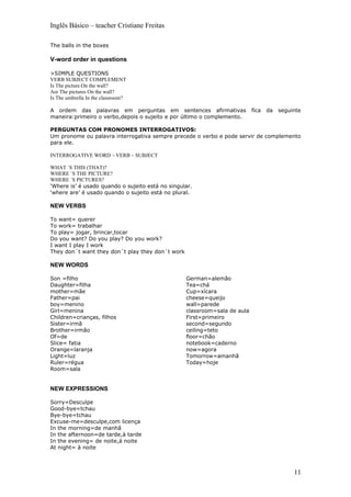 Inglês Básico – teacher Cristiane Freitas

The balls in the boxes

V-word order in questions

>SIMPLE QUESTIONS
VERB SUBJECT COMPLEMENT
Is The picture On the wall?
Are The pictures On the wall?
Is The umbrella In the classroom?

A ordem das palavras em perguntas em sentences afirmativas                 fica   da   seguinte
maneira:primeiro o verbo,depois o sujeito e por último o complemento.

PERGUNTAS COM PRONOMES INTERROGATIVOS:
Um pronome ou palavra interrogativa sempre precede o verbo e pode servir de complemento
para ele.

INTERROGATIVE WORD – VERB – SUBJECT

WHAT ´S THIS (THAT)?
WHERE ´S THE PICTURE?
WHERE ´S PICTURES?
‘Where is’ é usado quando o sujeito está no singular.
‘where are’ é usado quando o sujeito está no plural.

NEW VERBS

To want= querer
To work= trabalhar
To play= jogar, brincar,tocar
Do you want? Do you play? Do you work?
I want I play I work
They don´t want they don´t play they don´t work

NEW WORDS

Son =filho                                        German=alemão
Daughter=filha                                    Tea=chá
mother=mãe                                        Cup=xícara
Father=pai                                        cheese=queijo
boy=menino                                        wall=parede
Girl=menina                                       classroom=sala de aula
Children=crianças, filhos                         First=primeiro
Sister=irmã                                       second=segundo
Brother=irmão                                     ceiling=teto
Of=de                                             floor=chão
Slice= fatia                                      notebook=caderno
Orange=laranja                                    now=agora
Light=luz                                         Tomorrow=amanhã
Ruler=régua                                       Today=hoje
Room=sala


NEW EXPRESSIONS

Sorry=Desculpe
Good-bye=tchau
Bye-bye=tchau
Excuse-me=desculpe,com licença
In the morning=de manhã
In the afternoon=de tarde,à tarde
In the evening= de noite,à noite
At night= à noite



                                                                                            11
 