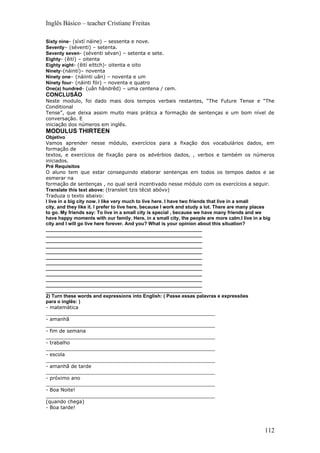 Inglês Básico – teacher Cristiane Freitas

Sixty nine- (síxtí náine) – sessenta e nove.
Seventy– (séventi) – setenta.
Seventy seven- (séventi sévan) – setenta e sete.
Eighty- (êití) – oitenta
Eighty eight- (êití eíttch)- oitenta e oito
Ninety-(náintí)– noventa
Ninety one– (náiinti uân) – noventa e um
Ninety four- (náinti fór) – noventa e quatro
One(a) hundred- (uân hândrêd) – uma centena / cem.
CONCLUSÃO
Neste modulo, foi dado mais dois tempos verbais restantes, “The Future Tense e “The
Conditional
Tense”, que deixa assim muito mais prática a formação de sentenças e um bom nível de
conversação. E
iniciação dos números em inglês.
MODULUS THIRTEEN
Objetivo
Vamos aprender nesse módulo, exercícios para a fixação dos vocabulários dados, em
formação de
textos, e exercícios de fixação para os advérbios dados, , verbos e também os números
iniciados.
Pré Requisitos
O aluno tem que estar conseguindo elaborar sentenças em todos os tempos dados e se
esmerar na
formação de sentenças , no qual será incentivado nesse módulo com os exercícios a seguir.
Translate this text above: (transleit tzis têcst abóvv)
Traduza o texto abaixo:
I live in a big city now. I like very much to live here. I have two friends that live in a small
city, and they like it. I prefer to live here, because I work and study a lot. There are many places
to go. My friends say: To live in a small city is special , because we have many friends and we
have happy moments with our family. Here, in a small city, the people are more calm.I live in a big
city and I will go live here forever. And you? What is your opinion about this situation?
__________________________________________________________
__________________________________________________________
__________________________________________________________
__________________________________________________________
__________________________________________________________
__________________________________________________________
__________________________________________________________
__________________________________________________________
__________________________________________________________
__________________________________________________________
__________________________________________________________
__________________________________________________________
2) Turn these words and expressions into English: ( Passe essas palavras e expressões
para o inglês: )
- matemática
_______________________________________________________
- amanhã
_______________________________________________________
- fim de semana
_______________________________________________________
- trabalho
_______________________________________________________
- escola
_______________________________________________________
- amanhã de tarde
_______________________________________________________
- próximo ano
_______________________________________________________
- Boa Noite!
_______________________________________________________
(quando chega)
- Boa tarde!



                                                                                               112
 