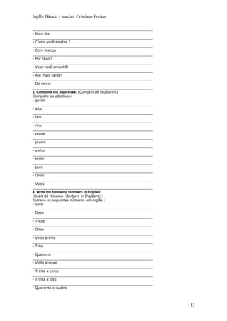 Inglês Básico – teacher Cristiane Freitas

_______________________________________________________
- Bom dia!
_______________________________________________________
- Como você soletra ?
_______________________________________________________
- Com licença
_______________________________________________________
- Por favor!
_______________________________________________________
- Vejo você amanhã!
_______________________________________________________
- Até mais tarde!
_______________________________________________________
- De novo!
_______________________________________________________
3) Complete the adjectives: (Complíti dê édjéctivis)
Complete os adjetivos:
- gordo
_______________________________________________________
- alto
_______________________________________________________
- feio
_______________________________________________________
- rico
_______________________________________________________
- pobre
_______________________________________________________
- jovem
_______________________________________________________
- velho
_______________________________________________________
- triste
_______________________________________________________
- bom
_______________________________________________________
- cheio
_______________________________________________________
- Vazio
_______________________________________________________
4) Write the following numbers in English:
(Ruáit dê fólouinn nâmbers in Ínglâshh):
Escreva os seguintes números em inglês :
- Sete
_______________________________________________________
- Doze
_______________________________________________________
- Treze
_______________________________________________________
- Onze
_______________________________________________________
- Vinte e três
_______________________________________________________
- Três
_______________________________________________________
- Quatorze
_______________________________________________________
- Vinte e nove
_______________________________________________________
- Trinta e cinco
_______________________________________________________
- Trinta e oito
_______________________________________________________
- Quarenta e quatro




                                                          113
 