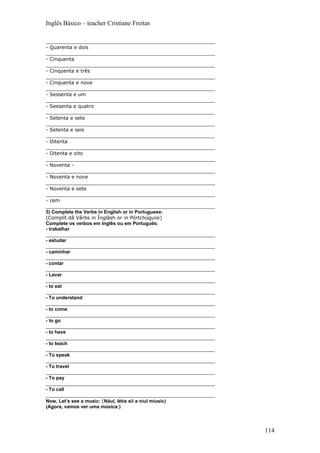 Inglês Básico – teacher Cristiane Freitas

_______________________________________________________
- Quarenta e dois
_______________________________________________________
- Cinquenta
_______________________________________________________
- Cinqüenta e três
_______________________________________________________
- Cinquenta e nove
_______________________________________________________
- Sessenta e um
_______________________________________________________
- Sessenta e quatro
_______________________________________________________
- Setenta e sete
_______________________________________________________
- Setenta e seis
_______________________________________________________
- Oitenta
_______________________________________________________
- Oitenta e oito
_______________________________________________________
- Noventa -
_______________________________________________________
- Noventa e nove
_______________________________________________________
- Noventa e sete
_______________________________________________________
- cem
_______________________________________________________
5) Complete the Verbs in English or in Portuguese:
(Complít dâ Vârbs in Ínglâsh or in Pórtchúguisi)
Complete os verbos em Inglês ou em Português:
- trabalhar
_______________________________________________________
- estudar
_______________________________________________________
- caminhar
_______________________________________________________
- contar
_______________________________________________________
- Lavar
_______________________________________________________
- to eat
_______________________________________________________
- To understand
_______________________________________________________
- to come
_______________________________________________________
- to go
_______________________________________________________
- to have
_______________________________________________________
- to teach
_______________________________________________________
- To speak
_______________________________________________________
- To travel
_______________________________________________________
- To pay
_______________________________________________________
- To call
_______________________________________________________
Now, Let’s see a music: (Nául, létis síí a niul míusic)
(Agora, vamos ver uma música:)



                                                          114
 