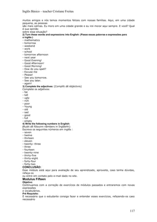 Inglês Básico – teacher Cristiane Freitas

muitos amigos e nós temos momentos felizes com nossas famílias. Aqui, em uma cidade
pequena, as pessoas
são mais calmas. Eu moro em uma cidade grande e eu irei morar aqui sempre. E você? Qual
é sua opinião
sobre essa situação?
2) Turn these words and expressions into English: (Passe essas palavras e expressões para
o inglês:)
- mathematics
- tomorrow
- weekend
- work
- school
- tomorrow afternoon
- next year
- Good Evening!
- Good Afternoon!
- Good Morning!
- How do you spell?
- Excuse me
- Please!
- See you tomorrow.
- See you later.
- again!
3) Complete the adjectives: (Complíti dê édjéctivis)
Complete os adjetivos:
- fat
- tall
- ugly
- rich
- poor
- Young
- old
- sad
- good
- full
- empty
4) Write the following numbers in English:
(Ruáit dê fólouinn nâmbers in Ínglâshh):
Escreva os seguintes números em inglês :
- seven
- twelve
- thirteen
- eleven
- twenty- three
- three
- fourteen
- twenty-nine
- thirty-five
- thirty-eight
- forty-four
- forty-two
CONCLUSÂO:
Esse módulo está aqui para avaliação de seu aprendizado, aproveite, caso tenha dúvidas,
refaça-os
ou entre em contato pelo e-mail dado no site.
Modulus Fifteen
Objetivo:
Continuamos com a correção de exercícios de módulos passados e entraremos com novas
expressões
e vocabulários.
Pré Requisito:
É necessário que o estudante consiga fazer e entender esses exercícios, refazendo-os caso
necessário



                                                                                     117
 