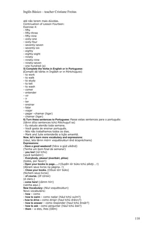 Inglês Básico – teacher Cristiane Freitas

até não terem mais dúvidas.
Continuation of Lesson Fourteen:
Exercise 4:
- fifty
- fifty-three
- fifty-nine
- sixty-one
- sixty-four
- seventy-seven
- seventy-six
- eighty
- eighty-eight
- ninety
- ninety-nine
- ninety-seven
- one hundred (a)
5) Complete the Verbs in English or in Portuguese:
(Complít dâ Vârbs in Ínglâsh or in Pórtchúguisi)
- to work
- to walk
- to study
- to tell
- to wash
- comer
- entender
- vir
- ir
- ter
- ensinar
- falar
- viajar
- pagar –chamar (ligar)
- chamar (ligar)
6) Turn these sentences to Portuguese: Passe estas sentences para o português:
(târnn díízz sentences tchú Pótchuguíí ss)
- Eu estudo alemão toda semana.
- Você gosta de ensinar português.
- Nós não trabalhamos todos os dias.
- Mark and Julie entenderão a lição amanhã.
Now, let’s learn more vocabulary and expressions:
(nául, lets lârnn mórrr voquébiuléuri ênd écspréchians)
Expressions:
- Have a good weekend! (hévv a gúd uíkênd)
(Tenha um bom final de semana!)
- you too! (iúl tchú)
(você também!)
- Everybody, please! (éveribári, plííss)
(todos, por favor!)
- Open your books to page......! (ôupên iór búks tchú pêidji….!)
(Abram seus livros na página…!)
- Close your books. (Clôusi iórr búks)
(fechem seus livros)
- of course. (óf córssi)
(é claro.)
- come here! (câmm hírr)
(venha aqui.)
New Vocabulary: (Níul voquébiuléuri)
Novo vocabulário:
- how – como
- how to swim – como nadar (hául tchú suím?)
- how to drive – como dirigir (haul tchú dráivv?)
- how to answer – como responder (haul tchú ênsâr?)
- how to ask - como perguntar (hául tchú ésk?)
- them – a eles, lhes (Dêm)


                                                                                 118
 