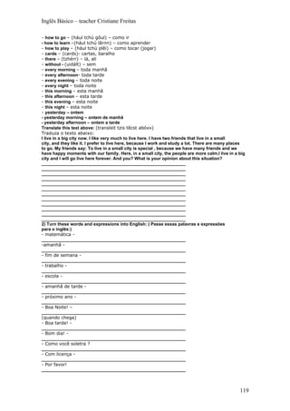 Inglês Básico – teacher Cristiane Freitas

- how to go – (hául tchú gôul) – como ir
- how to learn –(hául tchú lârnn) – como aprender
- how to play – (hául tchú plêi) – como tocar (jogar)
- cards – (cards)- cartas, baralho
- there – (tzhérr) – lá, ali
- without - (uidált) – sem
- every morning – toda manhã
- every afternoon- toda tarde
- every evening – toda noite
- every night – toda noite
- this morning – esta manhã
- this afternoon – esta tarde
- this evening – esta noite
- this night – esta noite
- yesterday – ontem
- yesterday morning – ontem de manhã
- yesterday afternoon – ontem a tarde
Translate this text above: (transleit tzis têcst abóvv)
Traduza o texto abaixo:
I live in a big city now. I like very much to live here. I have two friends that live in a small
city, and they like it. I prefer to live here, because I work and study a lot. There are many places
to go. My friends say: To live in a small city is special , because we have many friends and we
have happy moments with our family. Here, in a small city, the people are more calm.I live in a big
city and I will go live here forever. And you? What is your opinion about this situation?
___________________________________________________________
___________________________________________________________
___________________________________________________________
___________________________________________________________
___________________________________________________________
___________________________________________________________
___________________________________________________________
___________________________________________________________
___________________________________________________________
___________________________________________________________
___________________________________________________________
___________________________________________________________
2) Turn these words and expressions into English: ( Passe essas palavras e expressões
para o inglês:)
- matemática -
___________________________________________________________
-amanhã -
___________________________________________________________
- fim de semana -
___________________________________________________________
- trabalho -
___________________________________________________________
- escola -
___________________________________________________________
- amanhã de tarde -
___________________________________________________________
- próximo ano -
___________________________________________________________
- Boa Noite! –
___________________________________________________________
(quando chega)
- Boa tarde! -
___________________________________________________________
- Bom dia! -
___________________________________________________________
- Como você soletra ?
___________________________________________________________
- Com licença -
___________________________________________________________
- Por favor!
___________________________________________________________



                                                                                                 119
 
