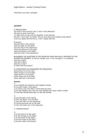 Inglês Básico – teacher Cristiane Freitas

Fine,thank you=bem, obrigado




ACTIVITY

I- TRANSLATION:
A)I work in the morning.I don´t work in the afternoon.
b)I want to drink wine now.
c) I play with my son and my daughter in the evening.
D)I don´t work with my father. Do you work with your brothers and sisters?
e) do you speak German?sorry, I don´t speak German.

II- answer:
A)Is the light in the ceiling?
b)Is the paper on the desk?
c)Is the map in the classroom?
d)are the pictures on the wall?
e)are the books on the table?
f)are the chair in the classroom?

III- ANSWER THE QUESTONS IN THE NEGATIVE FORM AND ADD A SENTENCE IN THE
AFIRMATIVE:EXAMPLE: Is this an orange? no,it´s not a orange.it´s a notebook.
a)Is this a light?
b)Is that a floor?
d)Is this a chair?
E) Isthis the first lesson?

V- TRANSFORME AS AFIRMAÇÕES EM PERGUNTAS:
a)the picture is on the wall;
b)the orange is on the table.
c)the pencil is on the desk.
d)The maps are on the floor
e)the rules are in the boxes.

Gabarito
1-
a) eu trabalho de manhã.eu não trabalho à tarde.
b) eu quero beber vinho agora.
c) eu brinco com meu filho e minha filha de noite.
d) eu não trabalho com meu pai.você trabalha com seus irmão e irmãs?
e) você fala alemão?desculpe, eu não falo alemão

2-
a) yes,the light on the ceiling.
b) Yes, the paper is on the desk
c) Yes, the map is in the classroom
d) Yes,the picyures are on the wall
e) Yes, the chairs are in the classroom

3- resposta pessoal

4-
a) Is the picture on the wall?
b) Is the orange on the table?
c) Is the pencil on the desk?
d) are the maps on the floor?
e) are the rules in the boxes?




                                                                               12
 
