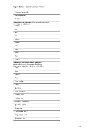 Inglês Básico – teacher Cristiane Freitas

- Vejo você amanhã!
___________________________________________________________
- Até mais tarde!
___________________________________________________________
- De novo!
___________________________________________________________
3) Complete the adjectives: (Complíti dê édjéctivis)
Complete os adjetivos:
- gordo -
___________________________________________________________
- alto -
___________________________________________________________
- feio -
___________________________________________________________
- rico -
___________________________________________________________
- pobre -
___________________________________________________________
- jovem -
___________________________________________________________
- velho -
___________________________________________________________
- triste -
___________________________________________________________
- bom -
___________________________________________________________
- cheio -
___________________________________________________________
- Vazio -
___________________________________________________________
4) Write the following numbers in English:
(Ruáit dê fólouinn nâmbers in Ínglâshh):
Escreva os seguintes números em inglês :
- Sete -
___________________________________________________________
- Doze -
___________________________________________________________
- Treze -
___________________________________________________________
- Onze -
___________________________________________________________
- Vinte e três -
___________________________________________________________
- Três -
___________________________________________________________
- Quatorze -
___________________________________________________________
- Vinte e nove -
___________________________________________________________
- Trinta e cinco -
___________________________________________________________
- Trinta e oito -
___________________________________________________________
- Quarenta e quatro -
___________________________________________________________
- Quarenta e dois -
___________________________________________________________
- Cinquenta -
___________________________________________________________
- Cinqüenta e três -
___________________________________________________________
- Cinquenta e nove -
___________________________________________________________
- Sessenta e um -
___________________________________________________________



                                                              120
 