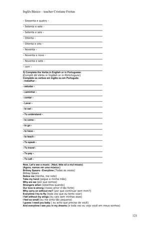 Inglês Básico – teacher Cristiane Freitas

- Sessenta e quatro -
___________________________________________________________
- Setenta e sete -
___________________________________________________________
- Setenta e seis -
___________________________________________________________
- Oitenta -
___________________________________________________________
- Oitenta e oito -
___________________________________________________________
- Noventa -
___________________________________________________________
- Noventa e nove -
___________________________________________________________
- Noventa e sete -
___________________________________________________________
- cem -
___________________________________________________________
5) Complete the Verbs in English or in Portuguese:
(Complít dâ Vârbs in Ínglâsh or in Pórtchúguisi)
Complete os verbos em Inglês ou em Português:
- trabalhar -
___________________________________________________________
- estudar -
___________________________________________________________
- caminhar -
___________________________________________________________
- contar -
___________________________________________________________
- Lavar -
___________________________________________________________
- to eat -
___________________________________________________________
- To understand -
___________________________________________________________
- to come -
___________________________________________________________
- to go -
___________________________________________________________
- to have -
___________________________________________________________
- to teach -
___________________________________________________________
- To speak -
___________________________________________________________
- To travel -
___________________________________________________________
- To pay -
___________________________________________________________
- To call -
___________________________________________________________
Now, Let’s see a music: (Nául, létis síí a niul míusic)
(Agora, vamos ver uma música:)
Britney Spears - Everytime (Todas as vezes)
Britney Spears
Notice me (Venha, me note)
Take my hand (pegue a minha mão)
Why are we (por que somos)
Strangers when (estanhos quando)
Our love is strong (nosso amor é tão forte)
Why carry on without me? (por que continuar sem mim?)
Everytime I try to fly (toda vez que eu tento voar)
I fall without my wings (eu caio sem minhas asas)
I feel so small (eu me sinto tão pequena)
I guess I need you baby ( eu acho que preciso de você)
And everytime I see you in my dreams (e toda vez eu vejo você em meus sonhos)



                                                                                121
 