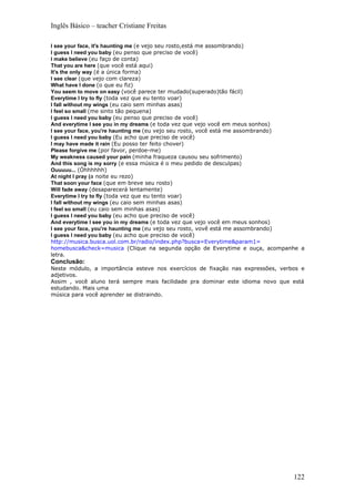 Inglês Básico – teacher Cristiane Freitas

I see your face, it's haunting me (e vejo seu rosto,está me assombrando)
I guess I need you baby (eu penso que preciso de você)
I make believe (eu faço de conta)
That you are here (que você está aqui)
It's the only way (é a única forma)
I see clear (que vejo com clareza)
What have I done (o que eu fiz)
You seem to move on easy (você parece ter mudado(superado)tão fácil)
Everytime I try to fly (toda vez que eu tento voar)
I fall without my wings (eu caio sem minhas asas)
I feel so small (me sinto tão pequena)
I guess I need you baby (eu penso que preciso de você)
And everytime I see you in my dreams (e toda vez que vejo você em meus sonhos)
I see your face, you're haunting me (eu vejo seu rosto, você está me assombrando)
I guess I need you baby (Eu acho que preciso de você)
I may have made it rain (Eu posso ter feito chover)
Please forgive me (por favor, perdoe-me)
My weakness caused your pain (minha fraqueza causou seu sofrimento)
And this song is my sorry (e essa música é o meu pedido de desculpas)
Ouuuuu... (Óhhhhhh)
At night I pray (a noite eu rezo)
That soon your face (que em breve seu rosto)
Will fade away (desaparecerá lentamente)
Everytime I try to fly (toda vez que eu tento voar)
I fall without my wings (eu caio sem minhas asas)
I feel so small (eu caio sem minhas asas)
I guess I need you baby (eu acho que preciso de você)
And everytime I see you in my dreams (e toda vez que vejo você em meus sonhos)
I see your face, you're haunting me (eu vejo seu rosto, vovê está me assombrando)
I guess I need you baby (eu acho que preciso de você)
http://musica.busca.uol.com.br/radio/index.php?busca=Everytime&param1=
homebusca&check=musica (Clique na segunda opção de Everytime e ouça, acompanhe a
letra.
Conclusão:
Neste módulo, a importância esteve nos exercícios de fixação nas expressões, verbos e
adjetivos.
Assim , você aluno terá sempre mais facilidade pra dominar este idioma novo que está
estudando. Mais uma
música para você aprender se distraindo.




                                                                                 122
 