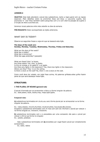 Inglês Básico – teacher Cristiane Freitas

LESSON 4

OBJETIVO: Esta lição abordará o plural dos substantivos, tanto a regra geral com as regras
especiais. Mais detalhes sobre os pronomes these and those .o uso,como sujeito, dos
pronomes ‘it ‘ and ‘they’.também sobre perguntas com or e com what na posição de sujeito e
a função de there is and there are.

Veremos novas palavras entre elas estarão os dias da semana.

PRÉ-REQUISITO: Estar acompanhado as lições anteriores.



WHAT DAY IS TODAY?

Observe as seguintes frases e veja em que se baseará esta lição.

The days of the week are:
Sunday, Monday, Tuesday, Wednesday, Thurday, Friday and Saturday.

What   are the days of the week?
What   day is today?
What   day is tomorrow?
What   day was yesterday? (passado)


What are these? they´re boxes.
Are those desks? Yes, they´re desks.
Is this an orange or an apple?it´s an apple.
Are there any lights in the classroom? Yes, there two lights in the classroom.
Where are they? They´re on the ceiling.
Is there a clock on the wall? No, there´s not a clock on the wall.

Como você deve ter notado, em cada frase acima, há palavras grifadas.estes grifos fazem
parte do que será destaque nesta lição.



STRUCTURE:

I- THE PLURAL OF NOUNS (general rule)

O plural é formado por se acrescentar a letra s a forma singular da palavra.
Ex.: desk,desks; book, books;map, maps;light,lights.


II-especial rules:

A) substantivos terminados em ch,sh,s,ss,x and z forma plural por se acrescentar es na forma
singular da palavra.

Ex.: class,classes; church,churches; brush,brushes; bus,buses;Box,boxes;
Exceptions: substantivos terminados com ch mas com som de k formam o plural por colocar s
na forma singular.ex.:monarch; monarchs

B) substantivos terminados com o e precedidos por uma consoante vão para o plural por
colocar o ES na sua forma no singular.
Ex.: potato, potatoes

    Note: substantivos terminados em   o procedidos   por vogal fazem plural por simplesmente
acrescentars.
    Ex.:radio, rádios




                                                                                           13
 
