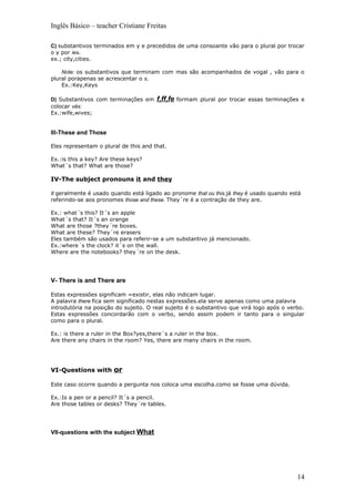 Inglês Básico – teacher Cristiane Freitas

C) substantivos terminados em y e precedidos de uma consoante vão para o plural por trocar
o y por ies.
ex.; city,cities.

    Note: os substantivos que terminam com mas são acompanhados de vogal , vão para o
plural porapenas se acrescentar o s.
    Ex.:Key,Keys

D) Substantivos com terminações em     f,ff,fe   formam plural por trocar essas terminações e
colocar vês:
Ex.:wife,wives;


III-These and Those

Eles representam o plural de this and that.

Ex.:is this a key? Are these keys?
What´s that? What are those?

IV-The subject pronouns it and they

It geralmente é usado quando está ligado ao pronome that ou this.já they é usado quando está
referindo-se aos pronomes those and these. They´re é a contração de they are.

Ex.: what´s this? It´s an apple
What´s that? It´s an orange
What are those ?they´re boxes.
What are these? They´re erasers
Eles também são usados para referir-se a um substantivo já mencionado.
Ex.:where´s the clock? it´s on the wall.
Where are the notebooks? they´re on the desk.




V- There is and There are

Estas expressões significam =existir, elas não indicam lugar.
A palavra there fica sem significado nestas expressões.ela serve apenas como uma palavra
introdutória na posição do sujeito. O real sujeito é o substantivo que virá logo após o verbo.
Estas expressões concordarão com o verbo, sendo assim podem ir tanto para o singular
como para o plural.

Ex.: is there a ruler in the Box?yes,there´s a ruler in the box.
Are there any chairs in the room? Yes, there are many chairs in the room.




VI-Questions with or

Este caso ocorre quando a pergunta nos coloca uma escolha.como se fosse uma dúvida.

Ex.:Is a pen or a pencil? It´s a pencil.
Are those tables or desks? They´re tables.




VII-questions with the subject What




                                                                                           14
 