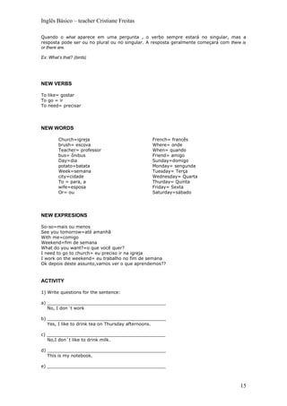 Inglês Básico – teacher Cristiane Freitas

Quando o what aparece em uma pergunta , o verbo sempre estará no singular, mas a
resposta pode ser ou no plural ou no singular. A resposta geralmente começará com there is
or there are.

Ex: What’s that? (birds)




NEW VERBS

To like= gostar
To go = ir
To need= precisar




NEW WORDS

         Church=igreja                          French= francês
         brush= escova                          Where= onde
         Teacher= professor                     When= quando
         bus= ônibus                            Friend= amigo
         Day=dia                                Sunday=domigo
         potato=batata                          Monday= sengunda
         Week=semana                            Tuesday= Terça
         city=cidade                            Wednesday= Quarta
         To = para, a                           Thurday= Quinta
         wife=esposa                            Friday= Sexta
         Or= ou                                 Saturday=sábado




NEW EXPRESIONS

So-so=mais ou menos
See you tomorrow=até amanhã
With me=comigo
Weekend=fim de semana
What do you want?=o que você quer?
I need to go to church= eu preciso ir na igreja
I work on the weekend= eu trabalho no fim de semana
Ok depois deste assunto,vamos ver o que aprendemos??



ACTIVITY

1) Write questions for the sentence:

a) ___________________________________________
   No, I don´t work

b) ___________________________________________
   Yes, I like to drink tea on Thursday afternoons.

c) ___________________________________________
   No,I don´t like to drink milk.

d) ___________________________________________
   This is my notebook.

e) ___________________________________________



                                                                                       15
 