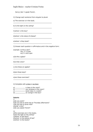 Inglês Básico – teacher Cristiane Freitas

  Sorry,I don´t speak French.


2) Change each sentence from singular to plural.

a) The exercise is in the book.
___________________________________________

b) Is the light on the ceiling?
___________________________________________

C)where´s the boy?
___________________________________________

d)where´s the sliece of cheese?
___________________________________________

e)where´s they book?
___________________________________________

3) Answer each question in affirmative and in the negative form:

example: Is this a pen?
         Yes, it´s a pen
         no,it´s not a pen

a)Is this a glass?
___________________________________________

b)is that a box?
___________________________________________

c) Are these an apples?
___________________________________________

d)are those keys?
___________________________________________

e)are these exercises?
___________________________________________


4) Complete with is there or are there:

a) ___________ a class in the room?
b) ___________ any windows in the room?
c) ___________ seven days in a week?
d) ___________ an orange in the box?


Gabarito
1-
a)do you work?
b)do you like to drink tea on Thursday afternoons?
c)do you like to drink milk?
d)what´s this?
e)do you speak French?

2)
a)the exercises are in the books.
b)are the light on the ceiling?
c)where´re the boys?
d)where´re the pieces of tea?
e)where´re the books?


                                                                   16
 