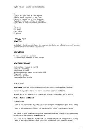 Inglês Básico – teacher Cristiane Freitas


3)
a)yes,It´s a glass / no, it´s not a glass.
b)yes,it´s that a box/no,it´s not a box.
c)yes, it´s a apple/ no, it´s not an apple.
d)yes,they´re keys/ no, they´re not keys.
e)yes, they´re exercises/no,they´re exercise.

4)
a)Is there
b)is there
c)are there
d) is there



LESSON FIVE
REVIEW-1

Nesta lição relembraremos alguns dos assuntos abordados nas lições anteriores. E também
aprenderemos novos verbos e expressões.


NEW VERBS

To have= ter to buy= comprar
To understand= entender to sell= vender


NEW EXPRESSIONS

For breakfast= no café da manhã
For lunch= no almoço
For dinner= no jantar
Nice to meet you= prazer em conhecer você
Very much= muito
How many= quantos
Every day= todos os dias



STRUCTURE

how many, pode ser usado para os substantivos que no inglês vão para o plural.

Ex: how many notebooks do you have? = quantos cadernos você tem?

Nesta lição, há um detalhe sobre dois verbos, que será enfatizado. São os verbos:

Verbs - To buy and to sell

Veja as frases:

I want to buy a eraser for my sister. (eu quero comprar uma borracha para minha irmã)

I need to sell house to my friend. (eu preciso vender minha casa para meu amigo)


Nas frases há duas palavras sublinhadas, vamos entende-las. O verbo to buy pede como
complemento for, enquanto to sell usa o to.

Ex: I need to buy a book for my student. (eu preciso comprar um livro para meu aluno.)
I want to sell my book to my friend. (eu quero vender meu livro para meu amigo)



                                                                                         17
 