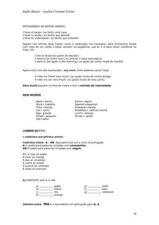 Inglês Básico – teacher Cristiane Freitas



ENTENDENDO OS NOVOS VERBOS:

I have a house= eu tenho uma casa
I have to study= eu tenho que estudar
I have to understand= eu tenho que entender

Repare nas últimas duas frases, como é observado nos exemplos, para formarmos frases
com mais de um verbo e estes venham na seqüência, usa-se o to para haver coerência na
frase. EX:

           I like to study!(eu gosto de estudar)
           I need to go home now.( eu preciso ir para casa agora)
           I want to eat apple in the morning.( eu gosto de comer maçã de manhã)


Agora note uma das expressões: very much. Como podemos usa-la? Veja:

           • I like my friend very much. (eu gosto muito de minha amiga)
           • I like my car very much. (eu gosto muito de meu carro)

Very much aparece no final de frases e tem o sentido de intensidade.



NEW WORDS

             Bank= banco                     Some= algum
             Work= trabalho                  Spanish=espanhol
             Time =tempo                     Husband=marido
             Car= carro                      Braekfast= café da manhã
             Big= grande                     Lunch= almoço
             Small= pequeno                  Dinner= jantar
             Old=velho



LEMBRE-SE??!!!!

I- indefinitive and definitive articles:

Indefinitive Article: A - AN. Equivalem aos um e uma no português.
A é usada para palavras iniciadas com consoantes;
AN é usado para palavras iniciadas com vogais.

EX: a map an apple
A chair an orange
A day an envelope
A name an eraser
A picture an umbrella
A week an exercise



A) COMPLETE with A or AN:

             a) _________ apple                     e) _________ table
             b) _________ friend                    f) _________ class
             c) _________ city                      g) _________ notebook
             d) _________ orange


Definitive article:   the é o equivalente em português para o, a


                                                                                   18
 