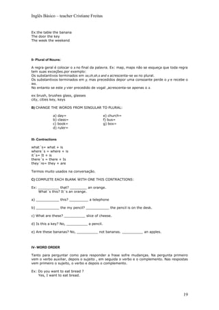 Inglês Básico – teacher Cristiane Freitas


Ex:the table the banana
The door the key
The week the weekend




II- Plural of Nouns:

A regra geral é colocar o s no final da palavra. Ex: map, maps não se esqueça que toda regra
tem suas exceções.por exemplo:
Os substantivos terminados em ss,ch,sh,s and x acrescenta-se es no plural.
Os substantivos terminados em y, mas precedidos depor uma consoante perde o y e recebe o
ies.
No entanto se este y vier precedido de vogal ,acrescenta-se apenas o s.

ex:brush, brushes glass, glasses
city, cities key, keys

B) CHANGE THE WORDS FROM SINGULAR TO PLURAL:

              a) day=                        e) church=
              b) class=                      f) bus=
              c) book=                       g) box=
              d) ruler=


III- Contractions

what´s= what + is
where´s = where + is
it´s= It + is
there´s = there + Is
they´re= they + are

Termos muito usados na conversação.

C) COMPLETE EACH BLANK WITH ONE THIS CONTRACTIONS:

Ex: __________ that? ________ an orange.
    What´s this? It´s an orange.

a) ___________ this? _________ a telephone

b) ___________ the my pencil? ___________ the pencil is on the desk.

c) What are these? __________ slice of cheese.

d) Is this a key? No, __________ a pencil.

e) Are these bananas? No, __________ not bananas. __________ an apples.



IV- WORD ORDER

Tanto para perguntar como para responder a frase sofre mudanças. Na pergunta primeiro
vem o verbo auxiliar, depois o sujeito , em seguida o verbo e o complemento. Nas respostas
vem primeiro o sujeito, o verbo e depois o complemento.

Ex: Do you want to eat bread ?
    Yes, I want to eat bread.




                                                                                         19
 