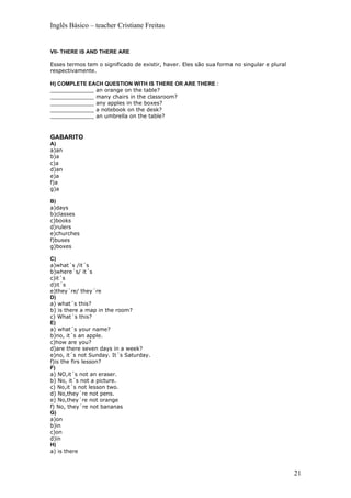 Inglês Básico – teacher Cristiane Freitas


VII- THERE IS AND THERE ARE

Esses termos tem o significado de existir, haver. Eles são sua forma no singular e plural
respectivamente.

H) COMPLETE EACH QUESTION WITH IS THERE OR ARE THERE :
_____________ an orange on the table?
_____________ many chairs in the classroom?
_____________ any apples in the boxes?
_____________ a notebook on the desk?
_____________ an umbrella on the table?


GABARITO
A)
a)an
b)a
c)a
d)an
e)a
f)a
g)a

B)
a)days
b)classes
c)books
d)rulers
e)churches
f)buses
g)boxes

C)
a)what´s /it´s
b)where´s/ it´s
c)it´s
d)it´s
e)they´re/ they´re
D)
a) what´s this?
b) is there a map in the room?
c) What´s this?
E)
a) what´s your name?
b)no, it´s an apple.
c)how are you?
d)are there seven days in a week?
e)no, it´s not Sunday. It´s Saturday.
f)is the firs lesson?
F)
a) NO,it´s not an eraser.
b) No, it´s not a picture.
c) No,it´s not lesson two.
d) No,they´re not pens.
e) No,they´re not orange
f) No, they´re not bananas
G)
a)on
b)in
c)on
d)in
H)
a) is there



                                                                                            21
 