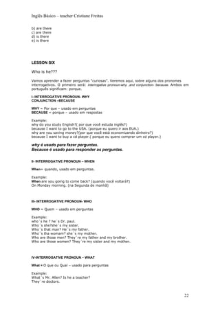 Inglês Básico – teacher Cristiane Freitas

b) are there
c) are there
d) is there
e) is there




LESSON SIX

Who is he???

Vamos aprender a fazer perguntas “curiosas”. Veremos aqui, sobre alguns dos pronomes
interrogativos. O primeiro será: interrogative pronoun-why ,and conjunction- because. Ambos em
português significam: porque.

I- INTERROGATIVE PRONOUN- WHY
CONJUNCTION –BECAUSE

WHY = Por que – usado em perguntas
BECAUSE = porque – usado em respostas

Example:
why do you study English?( por que você estuda inglês?)
because I want to go to the USA. (porque eu quero ir aos EUA.)
why are you saving money?(por que você está economizando dinheiro?)
because I want to buy a cd player.( porque eu quero comprar um cd player.)

why é usado para fazer perguntas.
Because é usado para responder as perguntas.

II- INTERROGATIVE PRONOUN – WHEN

When= quando, usado em perguntas.

Example:
When are you going to come back? (quando você voltará?)
On Monday morning. (na Segunda de manhã)



III- INTERROGATIVE PRONOUN- WHO

WHO = Quem – usado em perguntas

Example:
who´s he ? he´s Dr. paul.
Who´s she?she´s my sister.
Who´s that man? He´s my father.
Who´s tha womam? she´s my mother.
Who are those men? They´re my father and my brother.
Who are those women? They´re my sister and my mother.



IV-INTERROGATIVE PRONOUN – WHAT

What = O que ou Qual – usado para perguntas

Example:
What´s Mr. Allen? Is he a teacher?
They´re doctors.



                                                                                           22
 