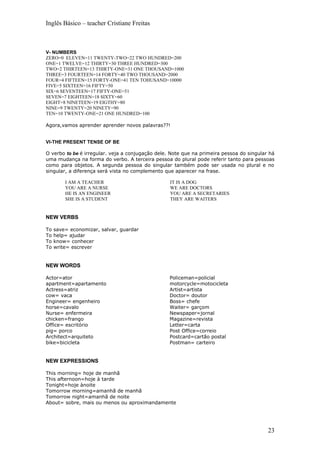 Inglês Básico – teacher Cristiane Freitas



V- NUMBERS
ZERO=0 ELEVEN=11 TWENTY-TWO=22 TWO HUNDRED=200
ONE=1 TWELVE=12 THIRTY=30 THREE HUNDRED=300
TWO=2 THIRTEEN=13 THIRTY-ONE=31 ONE THOUSAND=1000
THREE=3 FOURTEEN=14 FORTY=40 TWO THOUSAND=2000
FOUR=4 FIFTEEN=15 FORTY-ONE=41 TEN TOHUSAND=10000
FIVE=5 SIXTEEN=16 FIFTY=50
SIX=6 SEVENTEEN=17 FIFTY-ONE=51
SEVEN=7 EIGHTEEN=18 SIXTY=60
EIGHT=8 NINETEEN=19 EIGTHY=80
NINE=9 TWENTY=20 NINETY=90
TEN=10 TWENTY-ONE=21 ONE HUNDRED=100

Agora,vamos aprender aprender novos palavras??!


VI-THE PRESENT TENSE OF BE

O verbo to be é irregular. veja a conjugação dele. Note que na primeira pessoa do singular há
uma mudança na forma do verbo. A terceira pessoa do plural pode referir tanto para pessoas
como para objetos. A segunda pessoa do singular também pode ser usada no plural e no
singular, a diferença será vista no complemento que aparecer na frase.

         I AM A TEACHER                           IT IS A DOG
         YOU ARE A NURSE                          WE ARE DOCTORS
         HE IS AN ENGINEER                        YOU ARE A SECRETARIES
         SHE IS A STUDENT                         THEY ARE WAITERS


NEW VERBS

To   save= economizar, salvar, guardar
To   help= ajudar
To   know= conhecer
To   write= escrever


NEW WORDS

Actor=ator                                        Policeman=policial
apartment=apartamento                             motorcycle=motocicleta
Actress=atriz                                     Artist=artista
cow= vaca                                         Doctor= doutor
Engineer= engenheiro                              Boss= chefe
horse=cavalo                                      Waiter= garçom
Nurse= enfermeira                                 Newspaper=jornal
chicken=frango                                    Magazine=revista
Office= escritório                                Letter=carta
pig= porco                                        Post Office=correio
Architect=arquiteto                               Postcard=cartão postal
bike=bicicleta                                    Postman= carteiro


NEW EXPRESSIONS

This morning= hoje de manhã
This afternoon=hoje à tarde
Tonight=hoje ànoite
Tomorrow morning=amanhã de manhã
Tomorrow night=amanhã de noite
About= sobre, mais ou menos ou aproximandamente




                                                                                          23
 