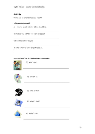 Inglês Básico – teacher Cristiane Freitas


Activity

Vamos ver se entendemos esta lição??


I- Consegue traduzir?

A) I need to speak with my father about this.

__________________________________________________

B)what do you eat? Do you want an apple?

__________________________________________________

C)I want to sell my bicycle.

__________________________________________________

D) who´s he? He´s my English teacher.

__________________________________________________




II- RESPONDA DE ACORDO COM AS FIGURAS:

                 A)    who´s he?


             __________________________________________________




                  B)   who am I?


              __________________________________________________




                  C) what´s this?

              __________________________________________________



                   D) what´s that?


               __________________________________________________



                  E) what´s this?


              __________________________________________________




                                                                    24
 