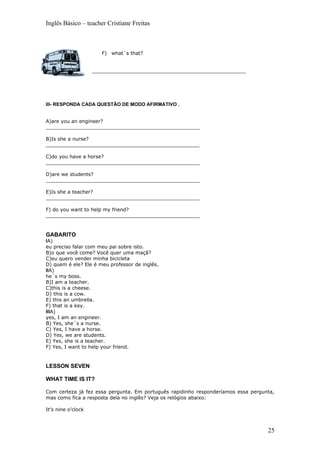Inglês Básico – teacher Cristiane Freitas



                       F) what´s that?


                    __________________________________________________




III- RESPONDA CADA QUESTÃO DE MODO AFIRMATIVO .


A)are you an engineer?
__________________________________________________

B)Is she a nurse?
__________________________________________________

C)do you have a horse?
__________________________________________________

D)are we students?
__________________________________________________

E)Is she a teacher?
__________________________________________________

F) do you want to help my friend?
__________________________________________________



GABARITO
IA)
eu preciso falar com meu pai sobre isto.
B)o que você come? Você quer uma maçã?
C)eu quero vender minha bicicleta
D) quem é ele? Ele é meu professor de inglês.
IIA)
he´s my boss.
B)I am a teacher.
C)this is a cheese.
D) this is a cow.
E) this an umbrella.
F) that is a key.
IIIA)
yes, I am an engineer.
B) Yes, she´s a nurse.
C) Yes, I have a horse.
D) Yes, we are students.
E) Yes, she is a teacher.
F) Yes, I want to help your friend.


LESSON SEVEN

WHAT TIME IS IT?

Com certeza já fez essa pergunta. Em português rapidinho responderíamos essa pergunta,
mas como fica a resposta dela no inglês? Veja os relógios abaixo:

It’s nine o’clock



                                                                                   25
 