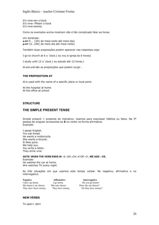 Inglês Básico – teacher Cristiane Freitas

It’s nine-ten o’clock
It’s nine- fifteen o’clock
It’s nine-twenty

Como os exemplos acima mostram não é tão complicado falar as horas.

Um lembrete:
a.m= 0 … 12h( de meia-noite até meio-dia)
p.m= 12…24h( de meio-dia até meia-noite)

Também duas preposições podem aparecer nas respostas.veja:

I go to church at 6 o´clock.( eu vou à igreja às 6 horas)

I study until 12 o´clock.( eu estudo até 12 horas.)

At and until são as preposições que podem surgir .


THE PREPOSITION AT

At is used with the name of a specific place or local point.

At the hospital at home
At the office at school




STRUCTURE

THE SIMPLE PRESENT TENSE

Simple present = presente do indicativo. Usamos para expresser hábitos ou fatos. Na 3ª
pessoa do singular acrescenta-se S no verbo na forma afirmativa.
Example:

I speak English.
You eat bread.
He wants a motorcycle.
She wants a bicycle.
It likes juice.
We help you.
You write a letter.
They drink vine.

NOTE: WHEN THE VERB ENDS IN –S,–SH,–CH,–X OR –O , WE ADD – ES.
Example:
He washes the car at home.
She watches TV every night.

As três situações em que usamos este tempo verbal: No negativo, afirmativo e no
interrogativo.

Negative                    Affirmative            Interrogative
I don´t go home.            I go home.            Do you go home?
She doesn´t eat cheese.   She eats cheese.      Does she eat cheese?
They don´t have money.     They have money.      Do they have money?



NEW VERBS

To open= abrir



                                                                                   26
 